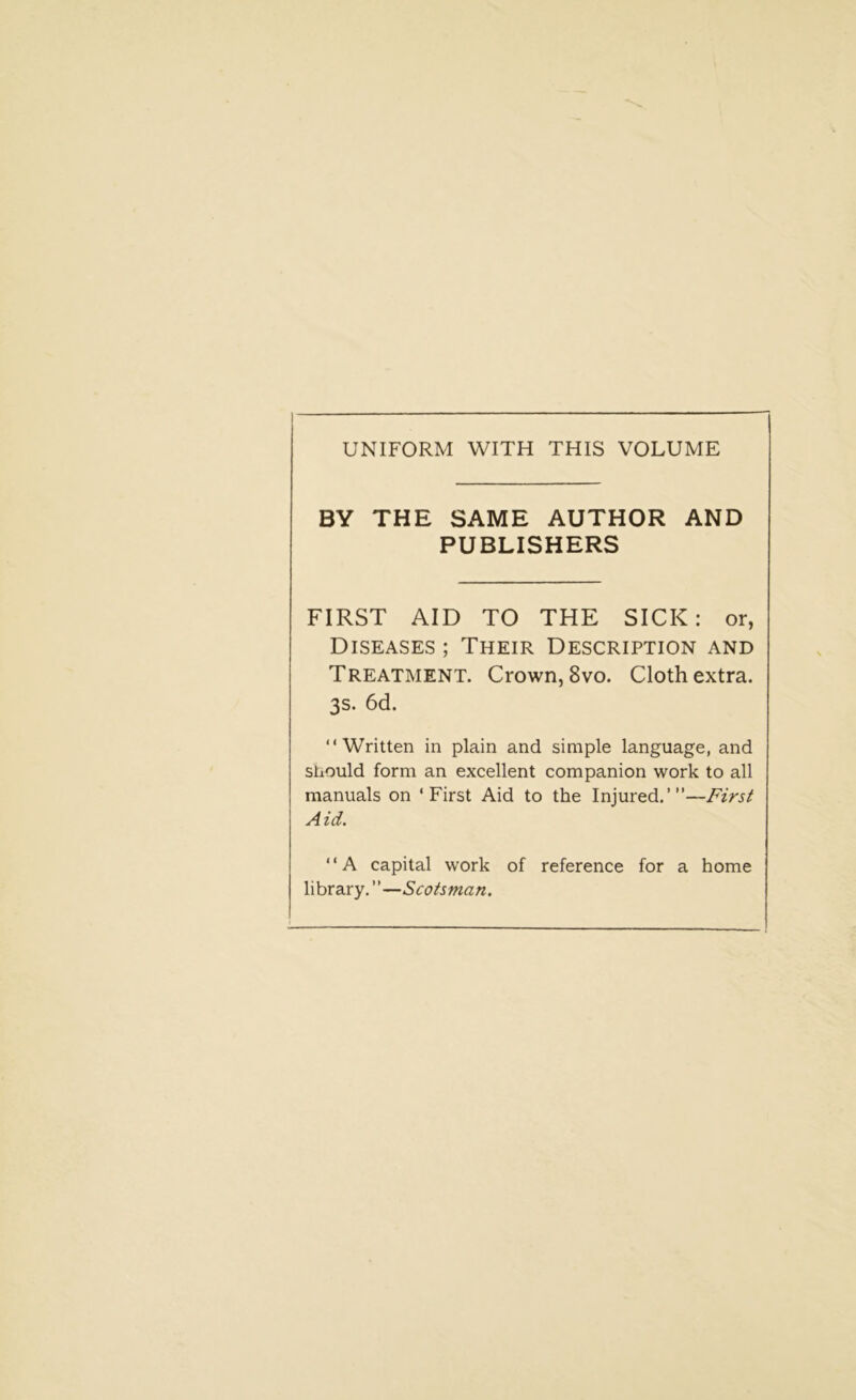 UNIFORM WITH THIS VOLUME BY THE SAME AUTHOR AND PUBLISHERS FIRST AID TO THE SICK: or, Diseases ; Their Description and Treatment. Crown, 8vo. Cloth extra. 3s. 6d. “Written in plain and simple language, and should form an excellent companion work to all manuals on ‘First Aid to the Injured.”’—First Aid. “A capital work of reference for a home library. ”—Scotsman.