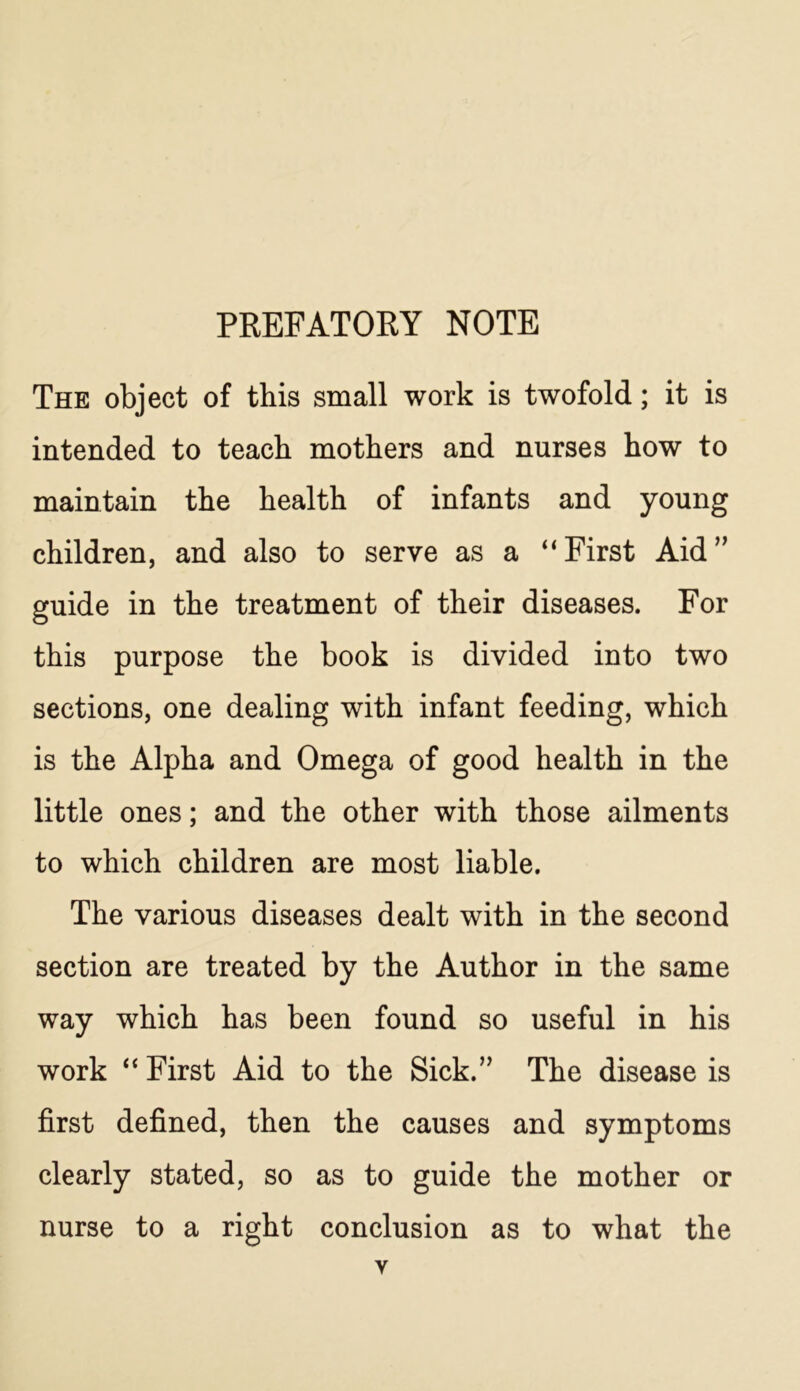 PREFATORY NOTE The object of this small work is twofold; it is intended to teach mothers and nurses how to maintain the health of infants and young children, and also to serve as a “First Aid” guide in the treatment of their diseases. For this purpose the book is divided into two sections, one dealing with infant feeding, which is the Alpha and Omega of good health in the little ones; and the other with those ailments to which children are most liable. The various diseases dealt with in the second section are treated by the Author in the same way which has been found so useful in his work “ First Aid to the Sick.” The disease is first defined, then the causes and symptoms clearly stated, so as to guide the mother or nurse to a right conclusion as to what the