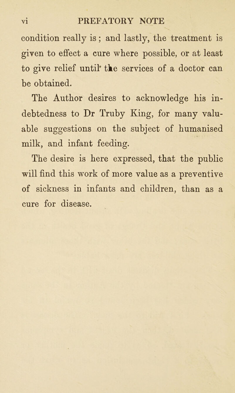 condition really is; and lastly, the treatment is given to effect a cure where possible, or at least to give relief until* the services of a doctor can be obtained. The Author desires to acknowledge his in- debtedness to Dr Truby King, for many valu- able suggestions on the subject of humanised milk, and infant feeding. The desire is here expressed, that the public will find this work of more value as a preventive of sickness in infants and children, than as a cure for disease.