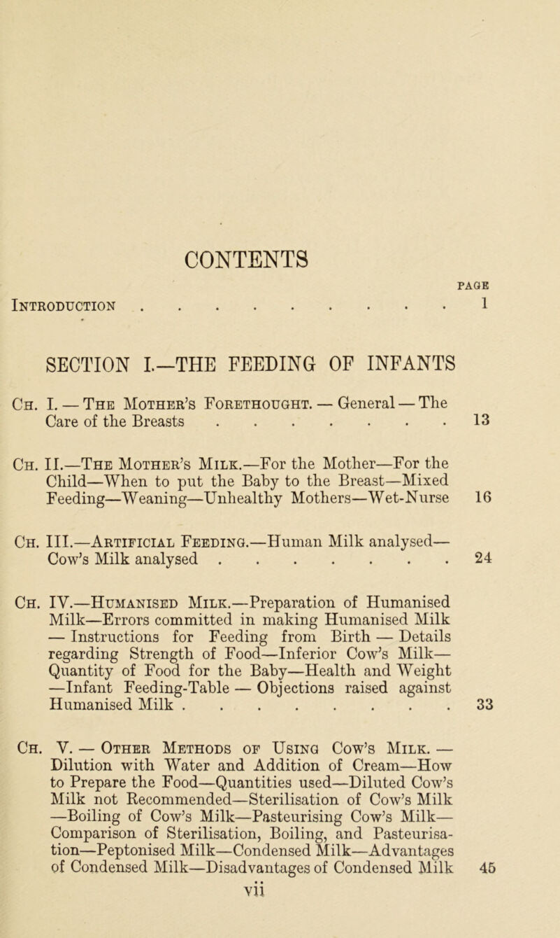 CONTENTS Introduction SECTION I.—THE FEEDING OF INFANTS Ch. I. — The Mother’s Forethought. — General — The Care of the Breasts Ch. II.—The Mother’s Milk.—For the Mother—For the Child—When to put the Baby to the Breast—Mixed Feeding—Weaning—Unliealthy Mothers—Wet-Nurse Ch. III.—Artificial Feeding.—Human Milk analysed— Cow’s Milk analysed Ch. IV.—Humanised Milk.—Preparation of Humanised Milk—Errors committed in making Humanised Milk — Instructions for Feeding from Birth — Details regarding Strength of Food—Inferior Cow’s Milk— Quantity of Food for the Baby—Health and Weight —Infant Feeding-Table — Objections raised against Humanised Milk Ch. V. — Other Methods of Using Cow’s Milk. — Dilution with Water and Addition of Cream—How to Prepare the Food—Quantities used—Diluted Cow’s Milk not Recommended—Sterilisation of Cow’s Milk —Boiling of Cow’s Milk—Pasteurising Cow’s Milk— Comparison of Sterilisation, Boiling, and Pasteurisa- tion—Peptonised Milk—Condensed Milk—Advantages of Condensed Milk—Disadvantages of Condensed Milk • • YU