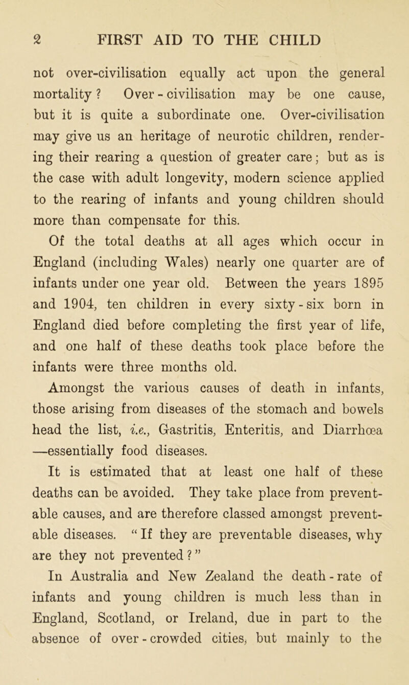 not over-civilisation equally act upon the general mortality ? Over - civilisation may be one cause, but it is quite a subordinate one. Over-civilisation may give us an heritage of neurotic children, render- ing their rearing a question of greater care; but as is the case with adult longevity, modern science applied to the rearing of infants and young children should more than compensate for this. Of the total deaths at all ages which occur in England (including Wales) nearly one quarter are of infants under one year old. Between the years 1895 and 1904, ten children in every sixty - six born in England died before completing the first year of life, and one half of these deaths took place before the infants were three months old. Amongst the various causes of death in infants, those arising from diseases of the stomach and bowels head the list, i.e., Gastritis, Enteritis, and Diarrhoea —essentially food diseases. It is estimated that at least one half of these deaths can be avoided. They take place from prevent- able causes, and are therefore classed amongst prevent- able diseases. “ If they are preventable diseases, why are they not prevented ? ” In Australia and New Zealand the death - rate of infants and young children is much less than in England, Scotland, or Ireland, due in part to the absence of over - crowded cities, but mainly to the