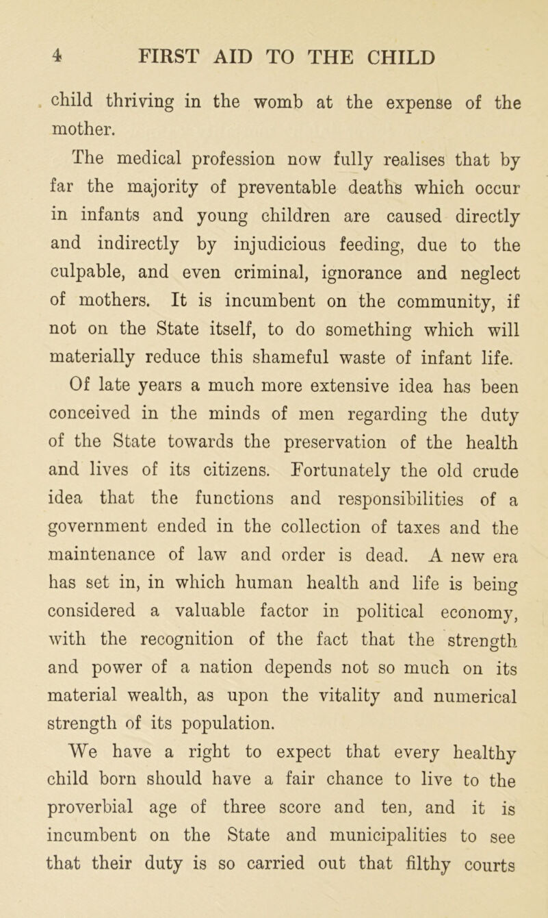 child thriving in the womb at the expense of the mother. The medical profession now fully realises that by far the majority of preventable deaths which occur in infants and young children are caused directly and indirectly by injudicious feeding, due to the culpable, and even criminal, ignorance and neglect of mothers. It is incumbent on the community, if not on the State itself, to do something which will materially reduce this shameful waste of infant life. Of late years a much more extensive idea has been conceived in the minds of men regarding the duty of the State towards the preservation of the health and lives of its citizens. Fortunately the old crude idea that the functions and responsibilities of a government ended in the collection of taxes and the maintenance of law and order is dead. A new era has set in, in which human health and life is being considered a valuable factor in political economy, with the recognition of the fact that the strength and power of a nation depends not so much on its material wealth, as upon the vitality and numerical strength of its population. We have a right to expect that every healthy child born should have a fair chance to live to the proverbial age of three score and ten, and it is incumbent on the State and municipalities to see that their duty is so carried out that filthy courts