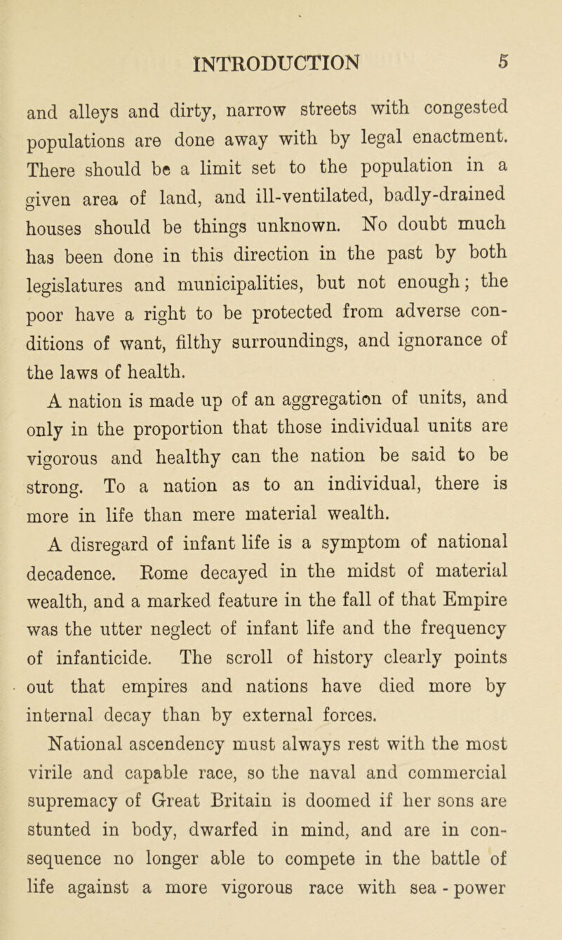 and alleys and dirty, narrow streets with congested populations are done away with by legal enactment. There should be a limit set to the population in a given area of land, and ill-ventilated, badly-drained houses should be things unknown. No doubt much has been done in this direction in the past by both legislatures and municipalities, but not enough; the poor have a right to be protected from adverse con- ditions of want, filthy surroundings, and ignorance of the laws of health. A nation is made up of an aggregation of units, and only in the proportion that those individual units are vigorous and healthy can the nation be said to be strong. To a nation as to an individual, there is more in life than mere material wealth. A disregard of infant life is a symptom of national decadence. Rome decayed in the midst of material wealth, and a marked feature in the fall of that Empire was the utter neglect of infant life and the frequency of infanticide. The scroll of history clearly points out that empires and nations have died more by internal decay than by external forces. National ascendency must always rest with the most virile and capable race, so the naval and commercial supremacy of Great Britain is doomed if her sons are stunted in body, dwarfed in mind, and are in con- sequence no longer able to compete in the battle of life against a more vigorous race with sea - power
