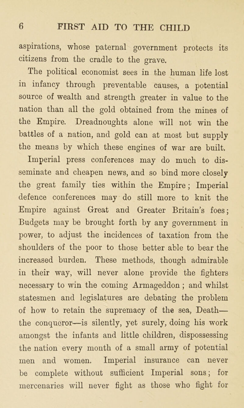 aspirations, whose paternal government protects its citizens from the cradle to the grave. The political economist sees in the human life lost in infancy through preventable causes, a potential source of wealth and strength greater in value to the nation than all the gold obtained from the mines of the Empire. Dreadnoughts alone will not win the battles of a nation, and gold can at most but supply the means by which these engines of war are built. Imperial press conferences may do much to dis- seminate and cheapen news, and so bind more closely the great family ties within the Empire; Imperial defence conferences may do still more to knit the Empire against Great and Greater Britain’s foes; Budgets may be brought forth by any government in power, to adjust the incidences of taxation from the shoulders of the poor to those better able to bear the increased burden. These methods, though admirable in their way, will never alone provide the fighters necessary to win the coming Armageddon; and whilst statesmen and legislatures are debating the problem of how to retain the supremacy of the sea, Death— the conqueror—is silently, yet surely, doing his work amongst the infants and little children, dispossessing the nation every month of a small army of potential men and women. Imperial insurance can never be complete without sufficient Imperial sons; for mercenaries will never fight as those who fight for