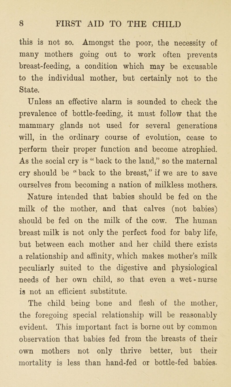 this is not so. Amongst the poor, the necessity of many mothers going out to work often prevents breast-feeding, a condition which may be excusable to the individual mother, but certainly not to the State. Unless an effective alarm is sounded to check the prevalence of bottle-feeding, it must follow that the mammary glands not used for several generations will, in the ordinary course of evolution, cease to perform their proper function and become atrophied. As the social cry is “ back to the land,” so the maternal cry should be “ back to the breast,” if we are to save ourselves from becoming a nation of milkless mothers. Nature intended that babies should be fed on the milk of the mother, and that calves (not babies) should be fed on the milk of the cow. The human breast milk is not only the perfect food for baby life, but between each mother and her child there exists a relationship and affinity, which makes mother’s milk peculiarly suited to the digestive and physiological needs of her own child, so that even a wet - nurse is not an efficient substitute. The child being bone and flesh of the mother, the foregoing special relationship will be reasonably evident. This important fact is borne out by common observation that babies fed from the breasts of their own mothers not only thrive better, but their mortality is less than hand-fed or bottle-fed babies.