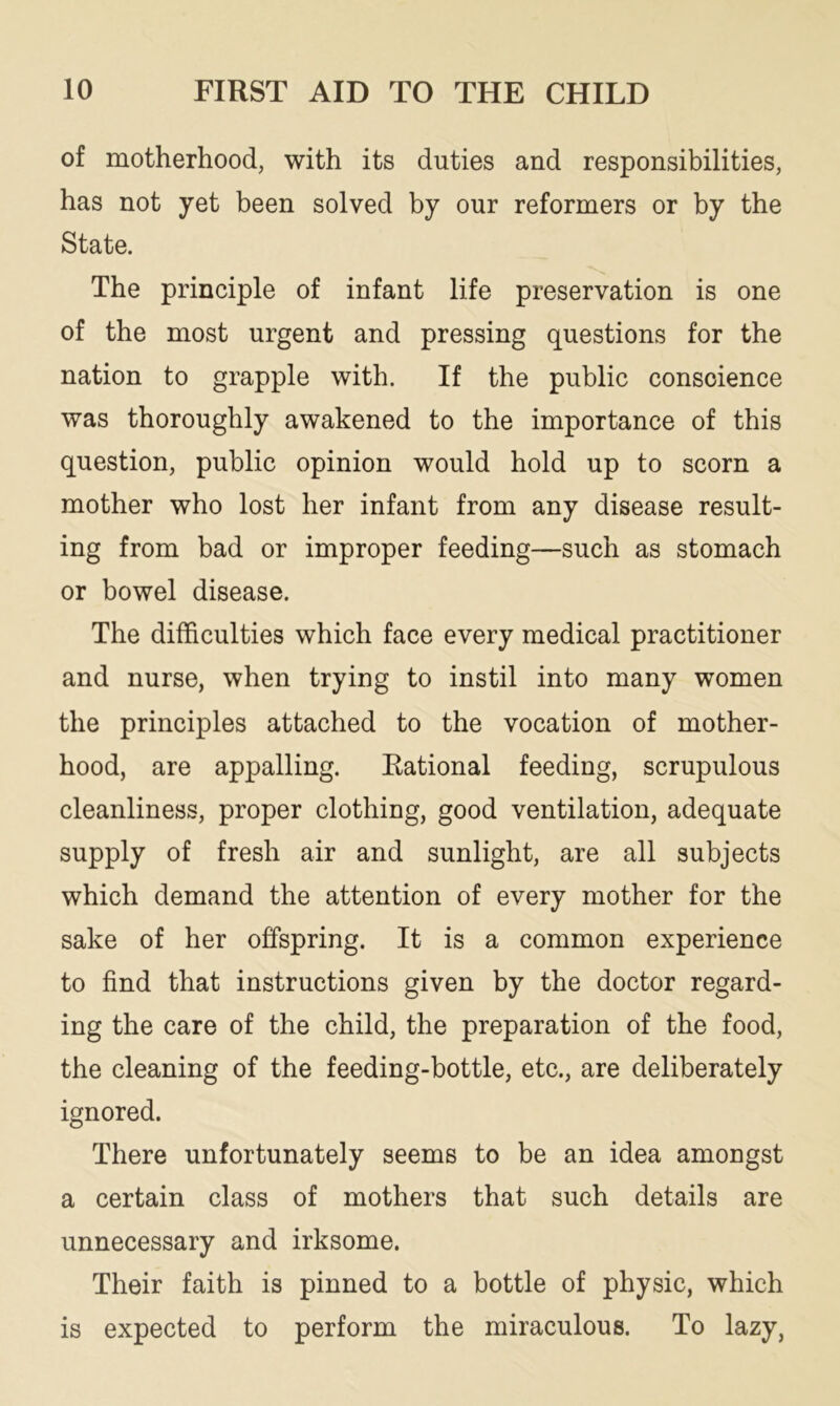 of motherhood, with its duties and responsibilities, has not yet been solved by our reformers or by the State. The principle of infant life preservation is one of the most urgent and pressing questions for the nation to grapple with. If the public conscience was thoroughly awakened to the importance of this question, public opinion would hold up to scorn a mother who lost her infant from any disease result- ing from bad or improper feeding—such as stomach or bowel disease. The difficulties which face every medical practitioner and nurse, when trying to instil into many women the principles attached to the vocation of mother- hood, are appalling. Rational feeding, scrupulous cleanliness, proper clothing, good ventilation, adequate supply of fresh air and sunlight, are all subjects which demand the attention of every mother for the sake of her offspring. It is a common experience to find that instructions given by the doctor regard- ing the care of the child, the preparation of the food, the cleaning of the feeding-bottle, etc., are deliberately ignored. There unfortunately seems to be an idea amongst a certain class of mothers that such details are unnecessary and irksome. Their faith is pinned to a bottle of physic, which is expected to perform the miraculous. To lazy,
