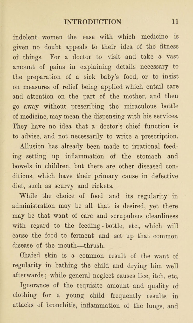 indolent women the ease with which medicine is given no doubt appeals to their idea of the fitness of things. For a doctor to visit and take a vast amount of pains in explaining details necessary to the preparation of a sick baby’s food, or to insist on measures of relief being applied which entail care and attention on the part of the mother, and then go away without prescribing the miraculous bottle of medicine, may mean the dispensing with his services. They have no idea that a doctor’s chief function is to advise, and not necessarily to write a prescription. Allusion has already been made to irrational feed- ing setting up inflammation of the stomach and bowels in children, but there are other diseased con- ditions, which have their primary cause in defective diet, such as scurvy and rickets. While the choice of food and its regularity in administration may be all that is desired, yet there may be that want of care and scrupulous cleanliness with regard to the feeding-bottle, etc., which will cause the food to ferment and set up that common disease of the mouth—thrush. Chafed skin is a common result of the want of regularity in bathing the child and drying him well afterwards; while general neglect causes lice, itch, etc. Ignorance of the requisite amount and quality of clothing for a young child frequently results in attacks of bronchitis, inflammation of the lungs, and