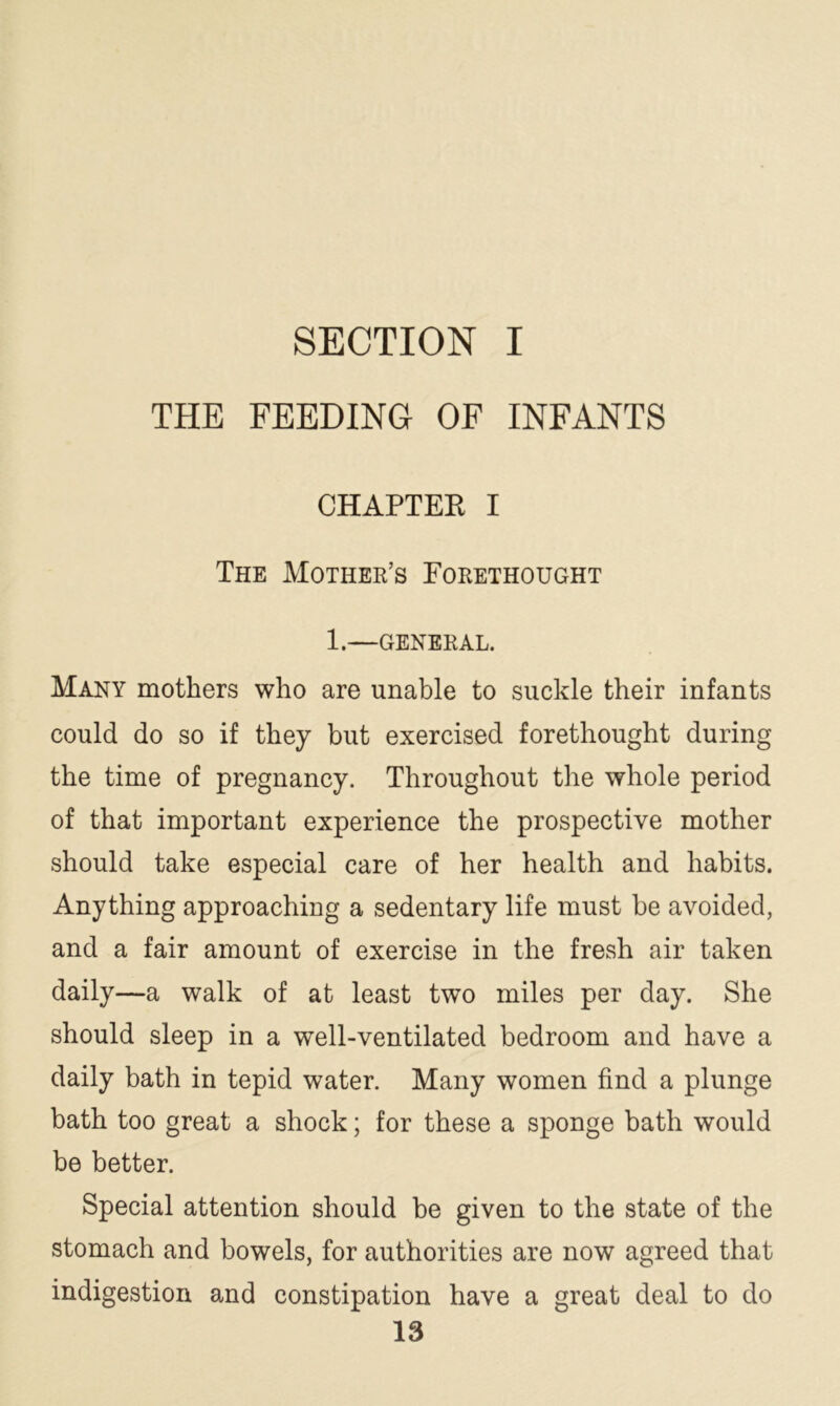 SECTION I THE FEEDING OF INFANTS CHAPTER I The Mother’s Forethought 1.—GENERAL. Many mothers who are unable to suckle their infants could do so if they but exercised forethought during the time of pregnancy. Throughout the whole period of that important experience the prospective mother should take especial care of her health and habits. Anything approaching a sedentary life must be avoided, and a fair amount of exercise in the fresh air taken daily—a walk of at least two miles per day. She should sleep in a well-ventilated bedroom and have a daily bath in tepid water. Many women find a plunge bath too great a shock; for these a sponge bath would be better. Special attention should be given to the state of the stomach and bowels, for authorities are now agreed that indigestion and constipation have a great deal to do