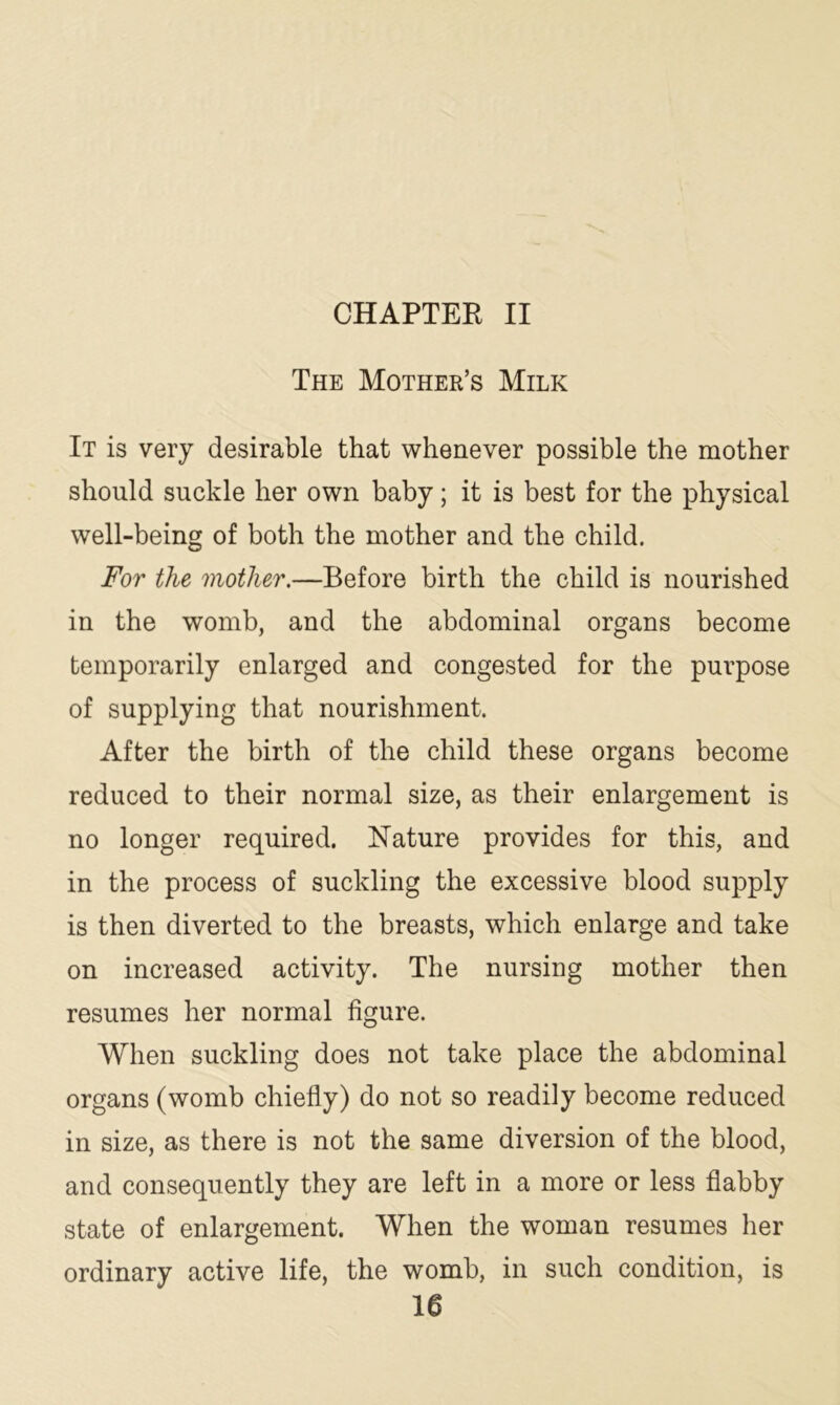 CHAPTER II The Mother’s Milk It is very desirable that whenever possible the mother should suckle her own baby; it is best for the physical well-being of both the mother and the child. For the mother.—Before birth the child is nourished in the womb, and the abdominal organs become temporarily enlarged and congested for the purpose of supplying that nourishment. After the birth of the child these organs become reduced to their normal size, as their enlargement is no longer required. Nature provides for this, and in the process of suckling the excessive blood supply is then diverted to the breasts, which enlarge and take on increased activity. The nursing mother then resumes her normal figure. When suckling does not take place the abdominal organs (womb chiefly) do not so readily become reduced in size, as there is not the same diversion of the blood, and consequently they are left in a more or less flabby state of enlargement. When the woman resumes her ordinary active life, the womb, in such condition, is