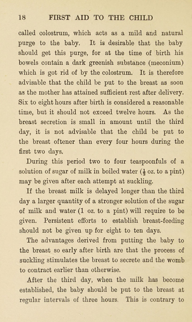 called colostrum, which acts as a mild and natural purge to the baby. It is desirable that the baby should get this purge, for at the time of birth his bowels contain a dark greenish substance (meconium) which is got rid of by the colostrum. It is therefore advisable that the child be put to the breast as soon as the mother has attained sufficient rest after delivery. Six to eight hours after birth is considered a reasonable time, but it should not exceed twelve hours. As the breast secretion is small in amount until the third day, it is not advisable that the child be put to the breast oftener than every four hours during the first two days. During this period two to four teaspoonfuls of a solution of sugar of milk in boiled water (£ oz. to a pint) may be given after each attempt at suckling. If the breast milk is delayed longer than the third day a larger quantity of a stronger solution of the sugar of milk and water (1 oz. to a pint) will require to be given. Persistent efforts to establish breast-feeding should not be given up for eight to ten days. The advantages derived from putting the baby to the breast so early after birth are that the process of suckling stimulates the breast to secrete and the womb to contract earlier than otherwise. After the third day, when the milk has become established, the baby should be put to the breast at regular intervals of three hours. This is contrary to