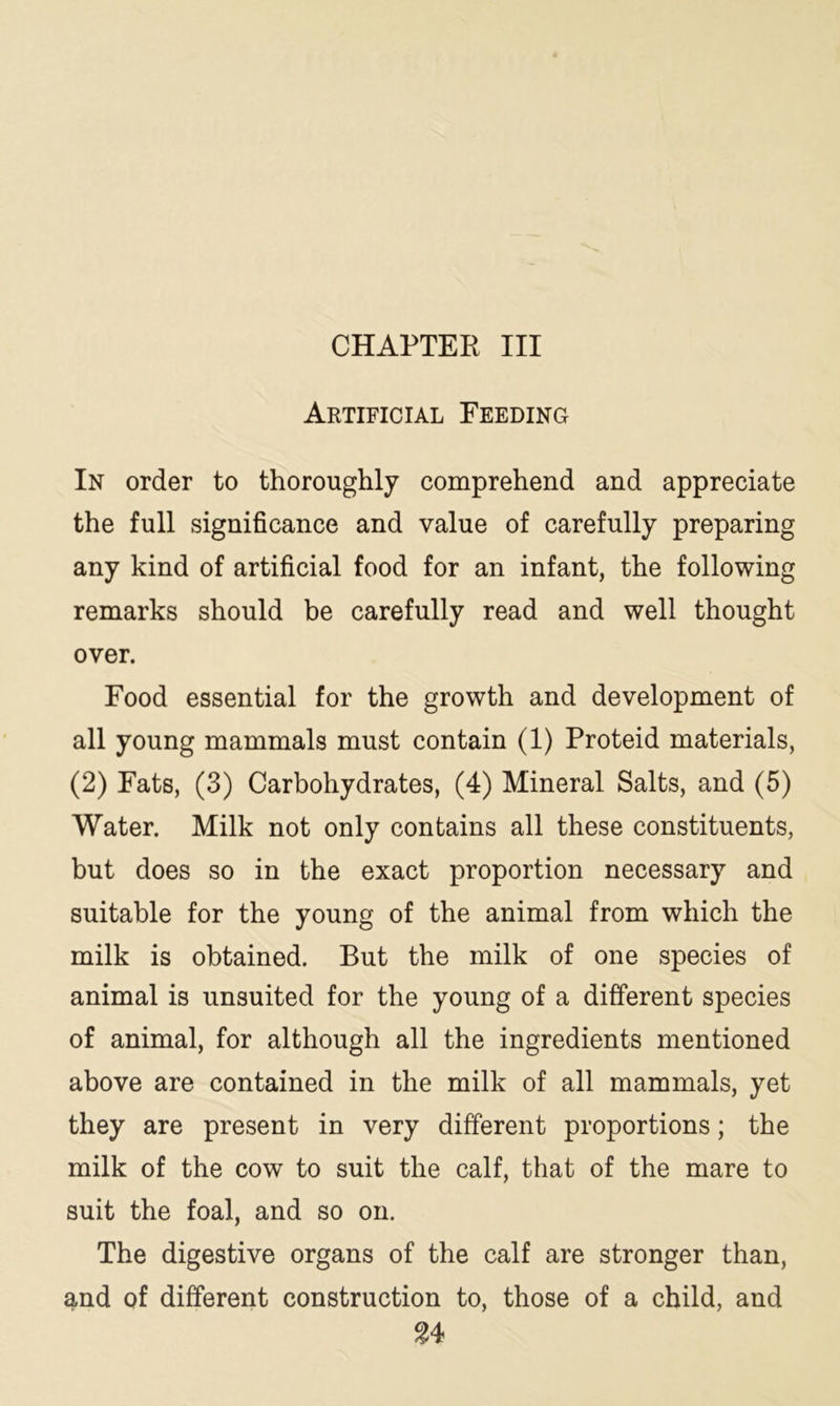 CHAPTER III Artificial Feeding In order to thoroughly comprehend and appreciate the full significance and value of carefully preparing any kind of artificial food for an infant, the following remarks should be carefully read and well thought over. Food essential for the growth and development of all young mammals must contain (1) Proteid materials, (2) Fats, (3) Carbohydrates, (4) Mineral Salts, and (5) Water. Milk not only contains all these constituents, but does so in the exact proportion necessary and suitable for the young of the animal from which the milk is obtained. But the milk of one species of animal is unsuited for the young of a different species of animal, for although all the ingredients mentioned above are contained in the milk of all mammals, yet they are present in very different proportions; the milk of the cow to suit the calf, that of the mare to suit the foal, and so on. The digestive organs of the calf are stronger than, and of different construction to, those of a child, and $4