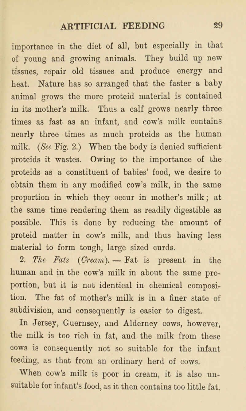 importance in the diet of all, but especially in that of young and growing animals. They build up new tissues, repair old tissues and produce energy and heat. Nature has so arranged that the faster a baby animal grows the more proteid material is contained in its mother’s milk. Thus a calf grows nearly three times as fast as an infant, and cow’s milk contains nearly three times as much proteids as the human milk. (See Fig. 2.) When the body is denied sufficient proteids it wastes. Owing to the importance of the proteids as a constituent of babies’ food, we desire to obtain them in any modified cow’s milk, in the same proportion in which they occur in mother’s milk; at the same time rendering them as readily digestible as possible. This is done by reducing the amount of proteid matter in cow’s milk, and thus having less material to form tough, large sized curds. 2. The Fats {Cream). — Fat is present in the human and in the cow’s milk in about the same pro- portion, but it is not identical in chemical composi- tion. The fat of mother’s milk is in a finer state of subdivision, and consequently is easier to digest. In Jersey, Guernsey, and Alderney cows, however, the milk is too rich in fat, and the milk from these cows is consequently not so suitable for the infant feeding, as that from an ordinary herd of cows. When cow’s milk is poor in cream, it is also un- suitable for infant’s food, as it then contains too little fat.