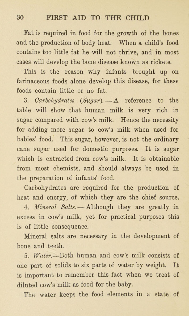 Fat is required in food for the growth of the bones and the production of body heat. When a child’s food contains too little fat he will not thrive, and in most cases will develop the bone disease known as rickets. This is the reason why infants brought up on farinaceous foods alone develop this disease, for these foods contain little or no fat. 3. Carbohydrates {Sugar). — A reference to the table will show that human milk is very rich in sugar compared with cow’s milk. Hence the necessity for adding more sugar to cow’s milk when used for babies’ food. This sugar, however, is not the ordinary cane sugar used for domestic purposes. It is sugar which is extracted from cow’s milk. It is obtainable from most chemists, and should always be used in the preparation of infants’ food. Carbohydrates are required for the production of heat and energy, of which they are the chief source. 4. Mineral Salts. — Although they are greatly in excess in cow’s milk, yet for practical purposes this is of little consequence. Mineral salts are necessary in the development of bone and teeth. 5. Water.—Both human and cow’s milk consists of one part of solids to six parts of water by weight. It is important to remember this fact when we treat of diluted cow’s milk as food for the baby. The water keeps the food elements in a state of