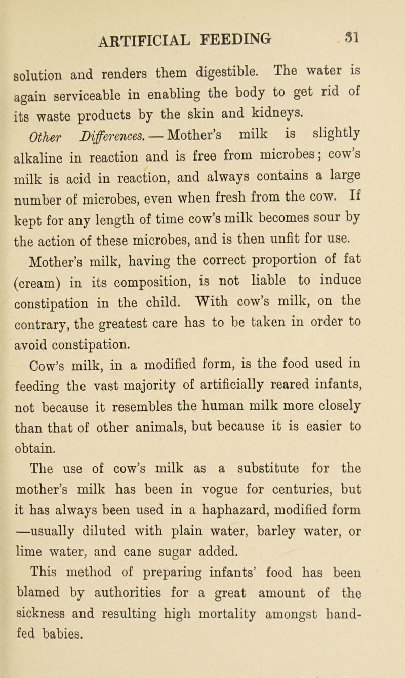 solution and renders them digestible. The water is again serviceable in enabling the body to get rid of its waste products by the skin and kidneys. Other Differences. — Mother’s milk is slightly alkaline in reaction and is free from microbes ; cow s milk is acid in reaction, and always contains a large number of microbes, even when fresh from the cow. If kept for any length of time cow’s milk becomes sour by the action of these microbes, and is then unfit for use. Mother’s milk, having the correct proportion of fat (cream) in its composition, is not liable to induce constipation in the child. With cow’s milk, on the contrary, the greatest care has to be taken in order to avoid constipation. Cow’s milk, in a modified form, is the food used in feeding the vast majority of artificially reared infants, not because it resembles the human milk more closely than that of other animals, but because it is easier to obtain. The use of cow’s milk as a substitute for the mother’s milk has been in vogue for centuries, but it has always been used in a haphazard, modified form —usually diluted with plain water, barley water, or lime water, and cane sugar added. This method of preparing infants’ food has been blamed by authorities for a great amount of the sickness and resulting high mortality amongst hand- fed babies.