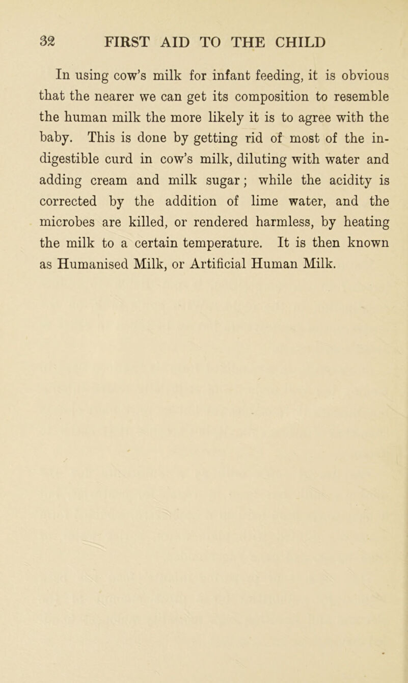 In using cow’s milk for infant feeding, it is obvious that the nearer we can get its composition to resemble the human milk the more likely it is to agree with the baby. This is done by getting rid of most of the in- digestible curd in cow’s milk, diluting with water and adding cream and milk sugar; while the acidity is corrected by the addition of lime water, and the microbes are killed, or rendered harmless, by heating the milk to a certain temperature. It is then known as Humanised Milk, or Artificial Human Milk.
