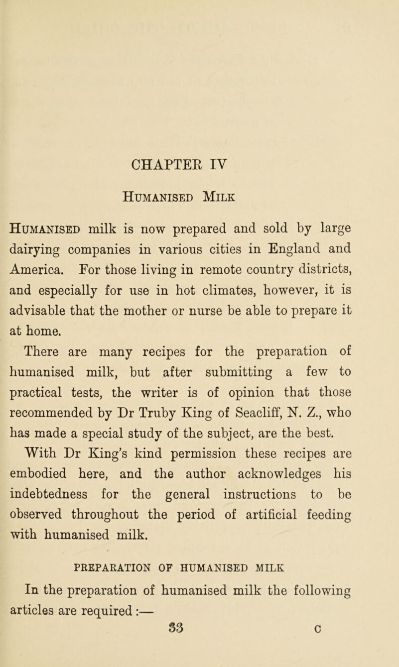 CHAPTER IV Humanised Milk Humanised milk is now prepared and sold by large dairying companies in various cities in England and America. For those living in remote country districts, and especially for use in hot climates, however, it is advisable that the mother or nurse be able to prepare it at home. There are many recipes for the preparation of humanised milk, but after submitting a few to practical tests, the writer is of opinion that those recommended by Dr Truby King of Seacliff, N. Z., who has made a special study of the subject, are the best. With Dr King’s kind permission these recipes are embodied here, and the author acknowledges his indebtedness for the general instructions to be observed throughout the period of artificial feeding with humanised milk. f PREPARATION OF HUMANISED MILK In the preparation of humanised milk the following articles are required :— S3 c