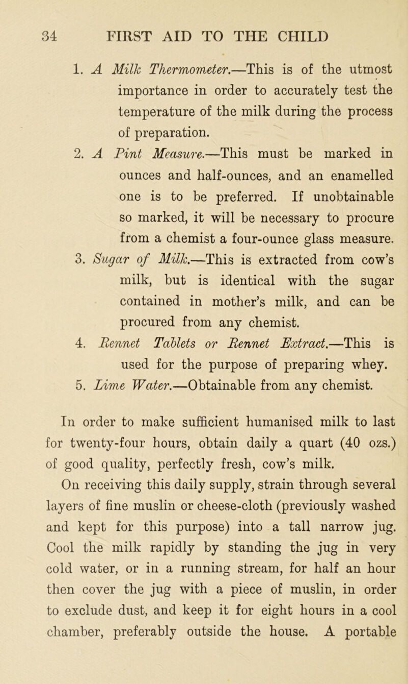 1. A Milk Thermometer.—This is of the utmost importance in order to accurately test the temperature of the milk during the process of preparation. 2. A Pint Measure.—This must be marked in ounces and half-ounces, and an enamelled one is to be preferred. If unobtainable so marked, it will be necessary to procure from a chemist a four-ounce glass measure. 3. Sugar of Milk.—This is extracted from cow’s milk, but is identical with the sugar contained in mother’s milk, and can be procured from any chemist. 4. Pennet Tablets or Rennet Extract.—This is used for the purpose of preparing whey. 5. Lime Water.—Obtainable from any chemist. In order to make sufficient humanised milk to last for twenty-four hours, obtain daily a quart (40 ozs.) of good quality, perfectly fresh, cow’s milk. On receiving this daily supply, strain through several layers of fine muslin or cheese-cloth (previously washed and kept for this purpose) into a tall narrow jug. Cool the milk rapidly by standing the jug in very cold water, or in a running stream, for half an hour then cover the jug with a piece of muslin, in order to exclude dust, and keep it for eight hours in a cool chamber, preferably outside the house. A portable