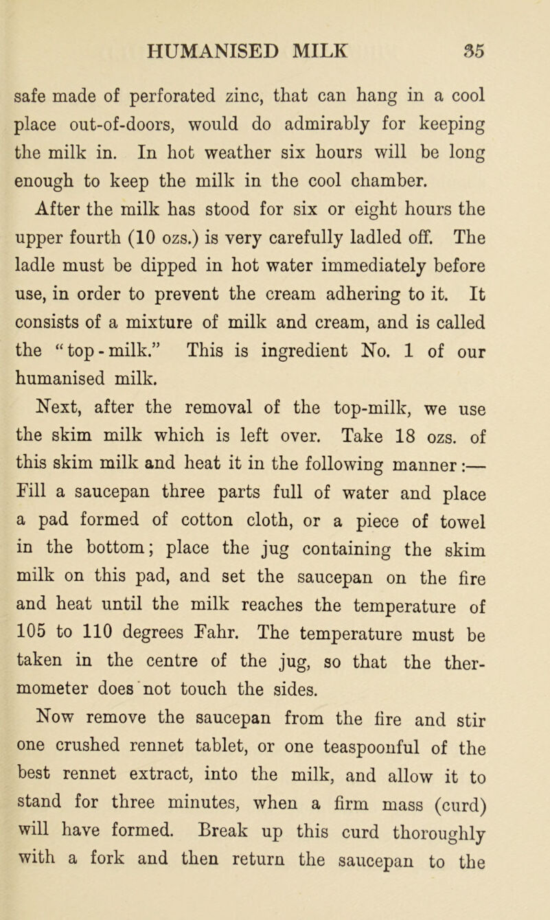 safe made of perforated zinc, that can hang in a cool place out-of-doors, would do admirably for keeping the milk in. In hot weather six hours will be long enough to keep the milk in the cool chamber. After the milk has stood for six or eight hours the upper fourth (10 ozs.) is very carefully ladled off. The ladle must be dipped in hot water immediately before use, in order to prevent the cream adhering to it. It consists of a mixture of milk and cream, and is called the “ top - milk.” This is ingredient No. 1 of our humanised milk. Next, after the removal of the top-milk, we use the skim milk which is left over. Take 18 ozs. of this skim milk and heat it in the following manner:— Fill a saucepan three parts full of water and place a pad formed of cotton cloth, or a piece of towel in the bottom; place the jug containing the skim milk on this pad, and set the saucepan on the fire and heat until the milk reaches the temperature of 105 to 110 degrees Fahr. The temperature must be taken in the centre of the jug, so that the ther- mometer does not touch the sides. Now remove the saucepan from the fire and stir one crushed rennet tablet, or one teaspoonful of the best rennet extract, into the milk, and allow it to stand for three minutes, when a firm mass (curd) will have formed. Break up this curd thoroughly with a fork and then return the saucepan to the