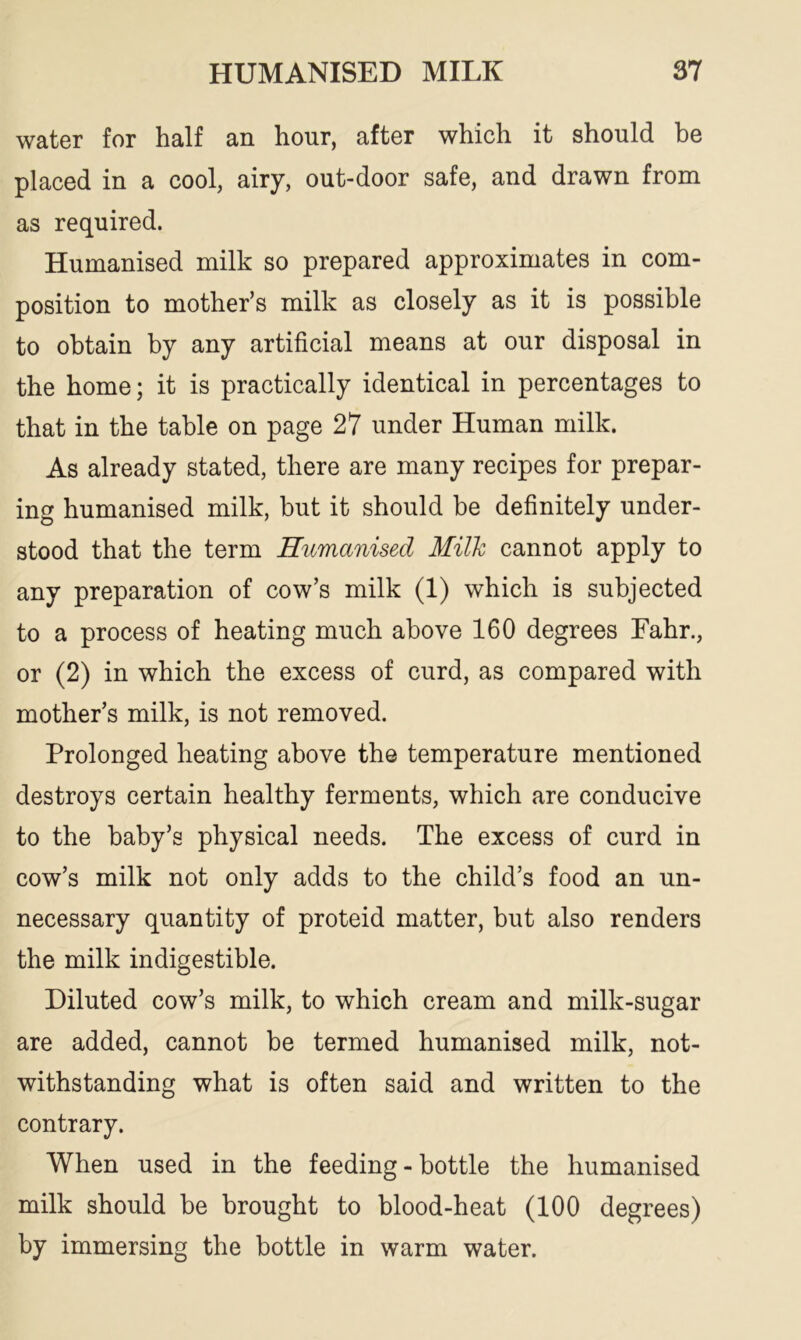 water for half an hour, after which it should be placed in a cool, airy, out-door safe, and drawn from as required. Humanised milk so prepared approximates in com- position to mother’s milk as closely as it is possible to obtain by any artificial means at our disposal in the home; it is practically identical in percentages to that in the table on page 27 under Human milk. As already stated, there are many recipes for prepar- ing humanised milk, but it should be definitely under- stood that the term Humanised Milk cannot apply to any preparation of cow’s milk (1) which is subjected to a process of heating much above 160 degrees Fahr., or (2) in which the excess of curd, as compared with mother’s milk, is not removed. Prolonged heating above the temperature mentioned destroys certain healthy ferments, which are conducive to the baby’s physical needs. The excess of curd in cow’s milk not only adds to the child’s food an un- necessary quantity of proteid matter, but also renders the milk indigestible. Diluted cow’s milk, to which cream and milk-sugar are added, cannot be termed humanised milk, not- withstanding what is often said and written to the contrary. When used in the feeding-bottle the humanised milk should be brought to blood-heat (100 degrees) by immersing the bottle in warm water.