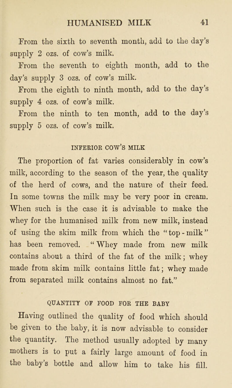 From the sixth to seventh month, add to the day’s supply 2 ozs. of cow’s milk. From the seventh to eighth month, add to the day’s supply 3 ozs. of cow’s milk. From the eighth to ninth month, add to the day’s supply 4 ozs. of cow’s milk. From the ninth to ten month, add to the day’s supply 5 ozs. of cow’s milk. INFERIOR cow’s MILK The proportion of fat varies considerably in cow’s milk, according to the season of the year, the quality of the herd of cows, and the nature of their feed. In some towns the milk may be very poor in cream. When such is the case it is advisable to make the whey for the humanised milk from new milk, instead of using the skim milk from which the “top-milk” has been removed. “ Whey made from new milk contains about a third of the fat of the milk; whey made from skim milk contains little fat; whey made from separated milk contains almost no fat.” QUANTITY OF FOOD FOR THE BABY Having outlined the quality of food which should be given to the baby, it is now advisable to consider the quantity. The method usually adopted by many mothers is to put a fairly large amount of food in the baby’s bottle and allow him to take his fill.