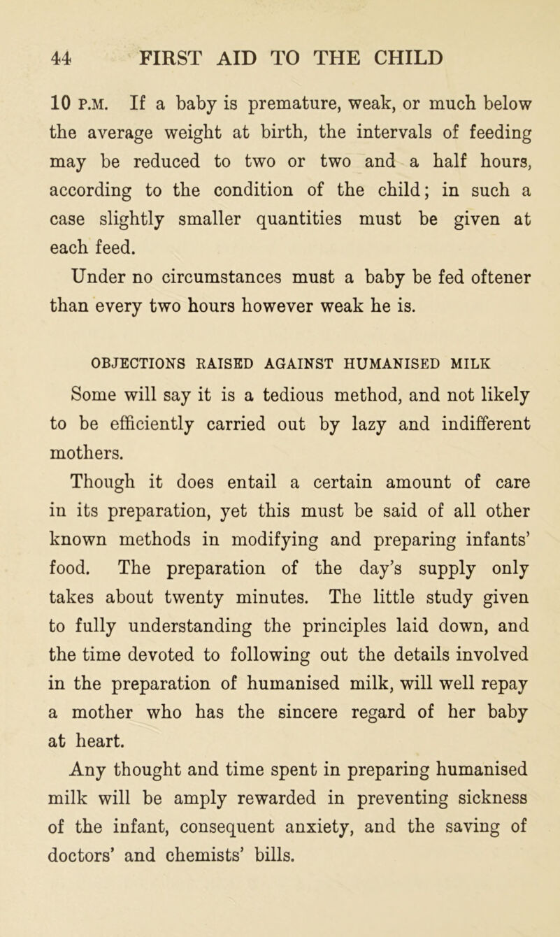 10 p.m. If a baby is premature, weak, or much below the average weight at birth, the intervals of feeding may be reduced to two or two and a half hours, according to the condition of the child; in such a case slightly smaller quantities must be given at each feed. Under no circumstances must a baby be fed oftener than every two hours however weak he is. OBJECTIONS RAISED AGAINST HUMANISED MILK Some will say it is a tedious method, and not likely to be efficiently carried out by lazy and indifferent mothers. Though it does entail a certain amount of care in its preparation, yet this must be said of all other known methods in modifying and preparing infants’ food. The preparation of the day’s supply only takes about twenty minutes. The little study given to fully understanding the principles laid down, and the time devoted to following out the details involved in the preparation of humanised milk, will well repay a mother who has the sincere regard of her baby at heart. Any thought and time spent in preparing humanised milk will be amply rewarded in preventing sickness of the infant, consequent anxiety, and the saving of doctors’ and chemists’ bills.