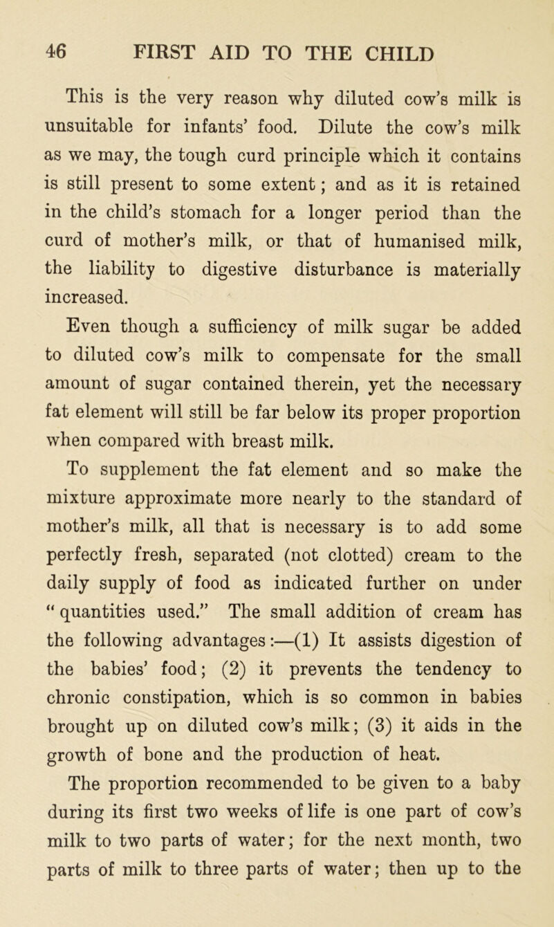 This is the very reason why diluted cow’s milk is unsuitable for infants’ food. Dilute the cow’s milk as we may, the tough curd principle which it contains is still present to some extent; and as it is retained in the child’s stomach for a longer period than the curd of mother’s milk, or that of humanised milk, the liability to digestive disturbance is materially increased. Even though a sufficiency of milk sugar be added to diluted cow’s milk to compensate for the small amount of sugar contained therein, yet the necessary fat element will still be far below its proper proportion when compared with breast milk. To supplement the fat element and so make the mixture approximate more nearly to the standard of mother’s milk, all that is necessary is to add some perfectly fresh, separated (not clotted) cream to the daily supply of food as indicated further on under “ quantities used.” The small addition of cream has the following advantages:—(1) It assists digestion of the babies’ food; (2) it prevents the tendency to chronic constipation, which is so common in babies brought up on diluted cow’s milk; (3) it aids in the growth of bone and the production of heat. The proportion recommended to be given to a baby during its first two weeks of life is one part of cow’s milk to two parts of water; for the next month, two parts of milk to three parts of water; then up to the
