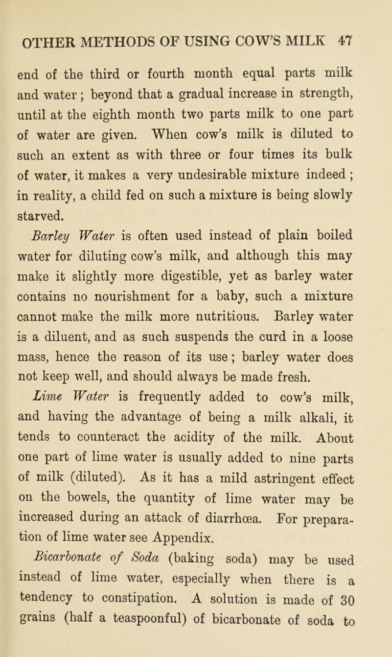 end of the third or fourth month equal parts milk and water; beyond that a gradual increase in strength, until at the eighth month two parts milk to one part of water are given. When cow’s milk is diluted to such an extent as with three or four times its bulk of water, it makes a very undesirable mixture indeed ; in reality, a child fed on such a mixture is being slowly starved. Barley Water is often used instead of plain boiled water for diluting cow’s milk, and although this may make it slightly more digestible, yet as barley water contains no nourishment for a baby, such a mixture cannot make the milk more nutritious. Barley water is a diluent, and as such suspends the curd in a loose mass, hence the reason of its use ; barley water does not keep well, and should always be made fresh. Lime Water is frequently added to cow’s milk, and having the advantage of being a milk alkali, it tends to counteract the acidity of the milk. About one part of lime water is usually added to nine parts of milk (diluted). As it has a mild astringent effect on the bowels, the quantity of lime water may be increased during an attack of diarrhoea. For prepara- tion of lime water see Appendix. Bicarbonate of Soda (baking soda) may be used instead of lime water, especially when there is a tendency to constipation. A solution is made of 30 grains (half a teaspoonful) of bicarbonate of soda to
