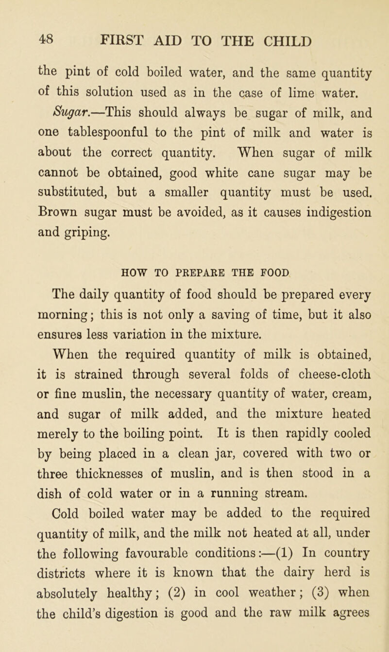 the pint of cold boiled water, and the same quantity of this solution used as in the case of lime water. Sugar.—This should always be sugar of milk, and one tablespoonful to the pint of milk and water is about the correct quantity. When sugar of milk cannot be obtained, good white cane sugar may be substituted, but a smaller quantity must be used. Brown sugar must be avoided, as it causes indigestion and griping. HOW TO PREPARE THE FOOD The daily quantity of food should be prepared every morning; this is not only a saving of time, but it also ensures less variation in the mixture. When the required quantity of milk is obtained, it is strained through several folds of cheese-cloth or fine muslin, the necessary quantity of water, cream, and sugar of milk added, and the mixture heated merely to the boiling point. It is then rapidly cooled by being placed in a clean jar, covered with two or three thicknesses of muslin, and is then stood in a dish of cold water or in a running stream. Cold boiled water may be added to the required quantity of milk, and the milk not heated at all, under the following favourable conditions:—(1) In country districts where it is known that the dairy herd is absolutely healthy; (2) in cool weather; (3) when the child’s digestion is good and the raw milk agrees