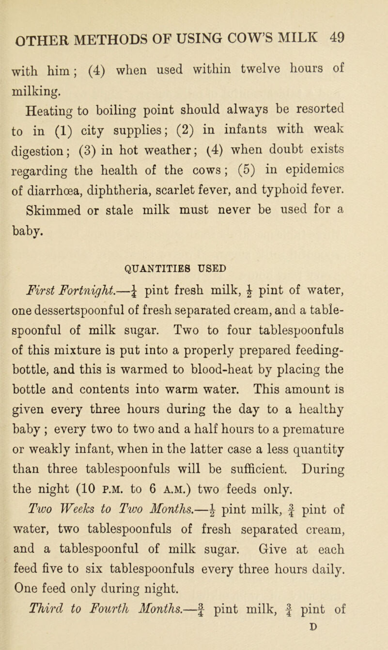 with him; (4) when used within twelve hours of milking. Heating to boiling point should always be resorted to in (1) city supplies; (2) in infants with weak digestion; (3) in hot weather; (4) when doubt exists regarding the health of the cows ; (5) in epidemics of diarrhoea, diphtheria, scarlet fever, and typhoid fever. Skimmed or stale milk must never be used for a baby. QUANTITIES USED First Fortnight.—£ pint fresh milk, J pint of water, one dessertspoonful of fresh separated cream, and a table- spoonful of milk sugar. Two to four tablespoonfuls of this mixture is put into a properly prepared feeding- bottle, and this is warmed to blood-heat by placing the bottle and contents into warm water. This amount is given every three hours during the day to a healthy baby ; every two to two and a half hours to a premature or weakly infant, when in the latter case a less quantity than three tablespoonfuls will be sufficient. During the night (10 p.m. to 6 a.m.) two feeds only. Two Weeks to Two Months.—J pint milk, f pint of water, two tablespoonfuls of fresh separated cream, and a tablespoonful of milk sugar. Give at each feed five to six tablespoonfuls every three hours daily. One feed only during night. Third to Fourth Months.—§ pint milk, f pint of D