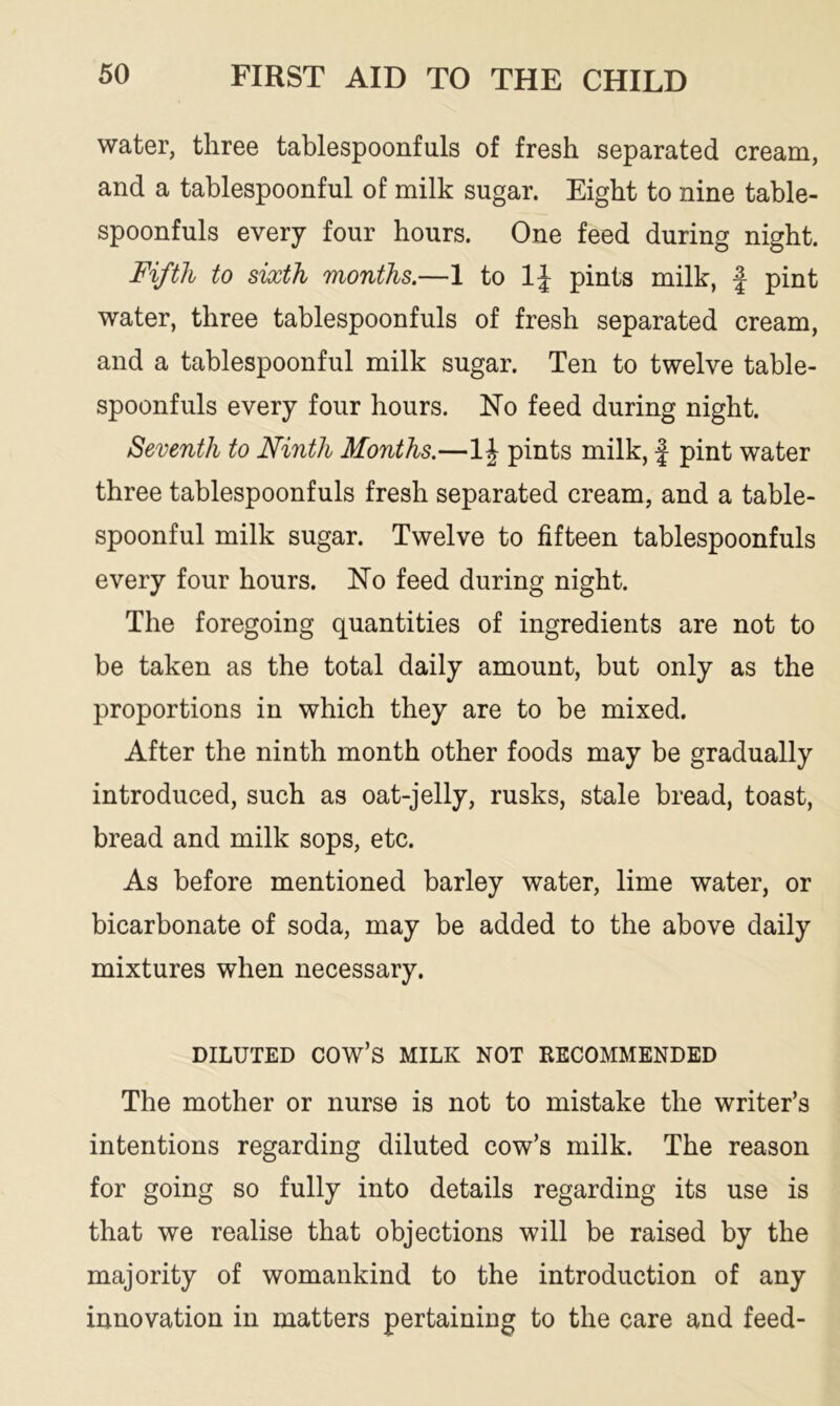 water, three tablespoonfuls of fresh separated cream, and a tablespoonful of milk sugar. Eight to nine table- spoonfuls every four hours. One feed during night. Fifth to sixth months.—1 to 1J pints milk, f pint water, three tablespoonfuls of fresh separated cream, and a tablespoonful milk sugar. Ten to twelve table- spoonfuls every four hours. No feed during night. Seventh to Ninth Months.—1 \ pints milk, £ pint water three tablespoonfuls fresh separated cream, and a table- spoonful milk sugar. Twelve to fifteen tablespoonfuls every four hours. No feed during night. The foregoing quantities of ingredients are not to be taken as the total daily amount, but only as the proportions in which they are to be mixed. After the ninth month other foods may be gradually introduced, such as oat-jelly, rusks, stale bread, toast, bread and milk sops, etc. As before mentioned barley water, lime water, or bicarbonate of soda, may be added to the above daily mixtures when necessary. DILUTED cow’s MILK NOT RECOMMENDED The mother or nurse is not to mistake the writer’s intentions regarding diluted cow’s milk. The reason for going so fully into details regarding its use is that we realise that objections will be raised by the majority of womankind to the introduction of any innovation in matters pertaining to the care and feed-
