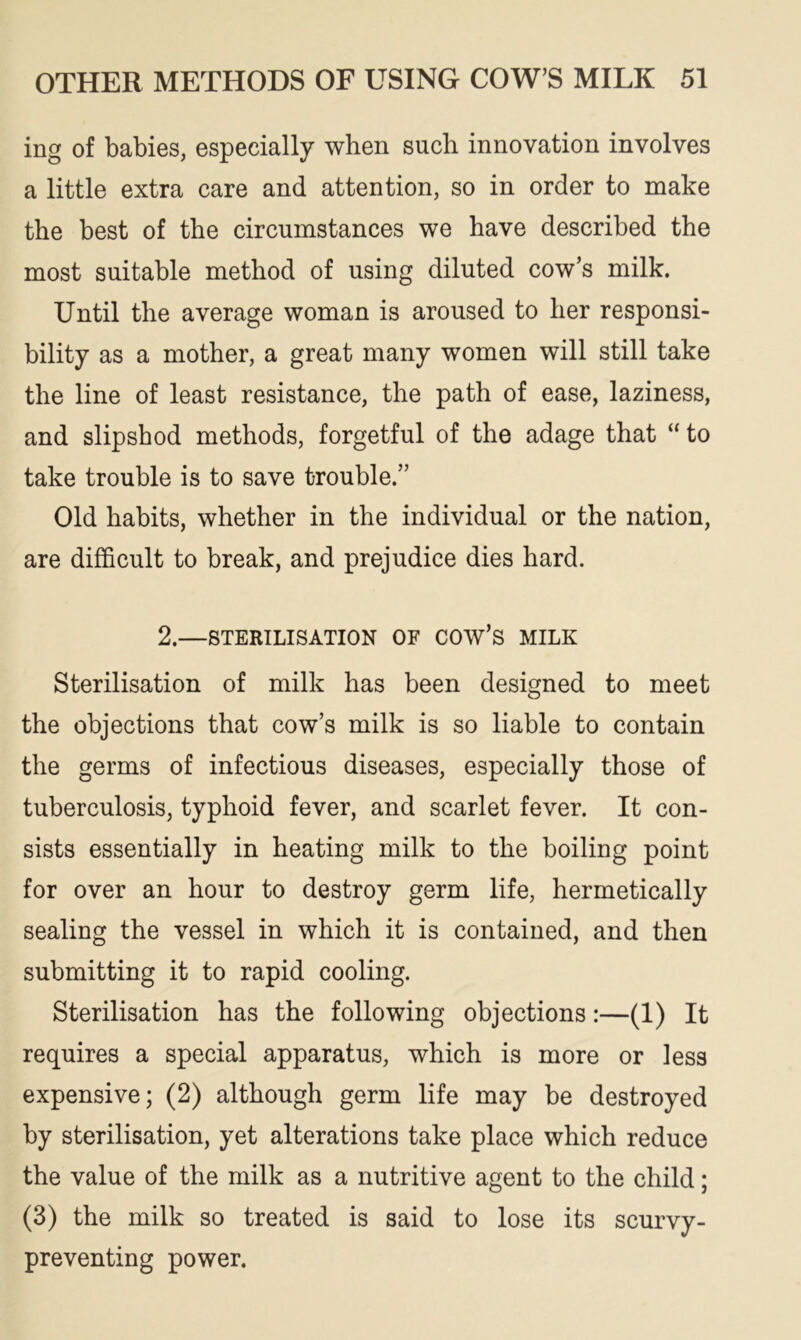 ing of babies, especially when such innovation involves a little extra care and attention, so in order to make the best of the circumstances we have described the most suitable method of using diluted cow’s milk. Until the average woman is aroused to her responsi- bility as a mother, a great many women will still take the line of least resistance, the path of ease, laziness, and slipshod methods, forgetful of the adage that “to take trouble is to save trouble.” Old habits, whether in the individual or the nation, are difficult to break, and prejudice dies hard. 2.—STERILISATION OF COW’S MILK Sterilisation of milk has been designed to meet the objections that cow’s milk is so liable to contain the germs of infectious diseases, especially those of tuberculosis, typhoid fever, and scarlet fever. It con- sists essentially in heating milk to the boiling point for over an hour to destroy germ life, hermetically sealing the vessel in which it is contained, and then submitting it to rapid cooling. Sterilisation has the following objections:—(1) It requires a special apparatus, which is more or less expensive; (2) although germ life may be destroyed by sterilisation, yet alterations take place which reduce the value of the milk as a nutritive agent to the child; (3) the milk so treated is said to lose its scurvy- preventing power.