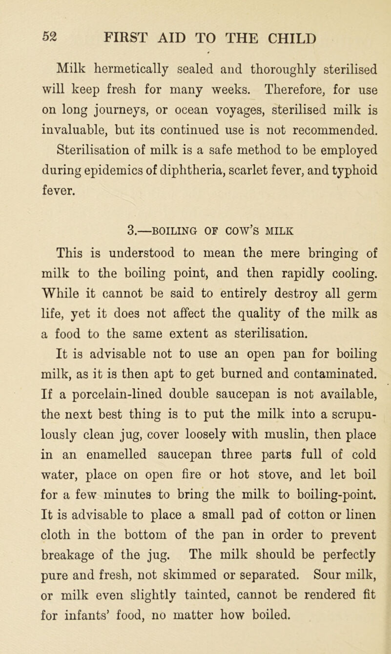Milk hermetically sealed and thoroughly sterilised will keep fresh for many weeks. Therefore, for use on long journeys, or ocean voyages, sterilised milk is invaluable, but its continued use is not recommended. Sterilisation of milk is a safe method to be employed during epidemics of diphtheria, scarlet fever, and typhoid fever. 3.—BOILING OF cow’s MILK This is understood to mean the mere bringing of milk to the boiling point, and then rapidly cooling. While it cannot be said to entirely destroy all germ life, yet it does not affect the quality of the milk as a food to the same extent as sterilisation. It is advisable not to use an open pan for boiling milk, as it is then apt to get burned and contaminated. If a porcelain-lined double saucepan is not available, the next best thing is to put the milk into a scrupu- lously clean jug, cover loosely with muslin, then place in an enamelled saucepan three parts full of cold water, place on open fire or hot stove, and let boil for a few minutes to bring the milk to boiling-point. It is advisable to place a small pad of cotton or linen cloth in the bottom of the pan in order to prevent breakage of the jug. The milk should be perfectly pure and fresh, not skimmed or separated. Sour milk, or milk even slightly tainted, cannot be rendered fit for infants’ food, no matter how boiled.