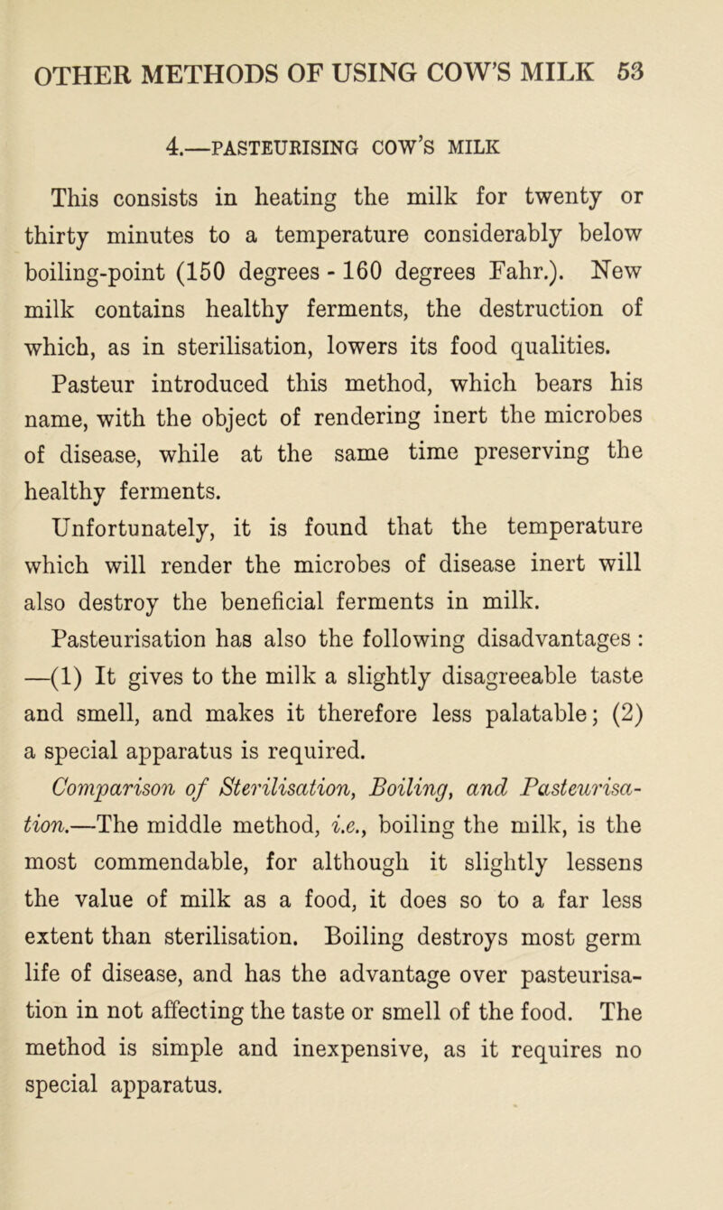 4.—PASTEURISING COW’S MILK This consists in heating the milk for twenty or thirty minutes to a temperature considerably below boiling-point (150 degrees -160 degrees Fahr.). New milk contains healthy ferments, the destruction of which, as in sterilisation, lowers its food qualities. Pasteur introduced this method, which bears his name, with the object of rendering inert the microbes of disease, while at the same time preserving the healthy ferments. Unfortunately, it is found that the temperature which will render the microbes of disease inert will also destroy the beneficial ferments in milk. Pasteurisation has also the following disadvantages : —(1) It gives to the milk a slightly disagreeable taste and smell, and makes it therefore less palatable; (2) a special apparatus is required. Comparison of Sterilisation, Boiling, and Pasteurisa- tion.—The middle method, i.e.y boiling the milk, is the most commendable, for although it slightly lessens the value of milk as a food, it does so to a far less extent than sterilisation. Boiling destroys most germ life of disease, and has the advantage over pasteurisa- tion in not affecting the taste or smell of the food. The method is simple and inexpensive, as it requires no special apparatus.