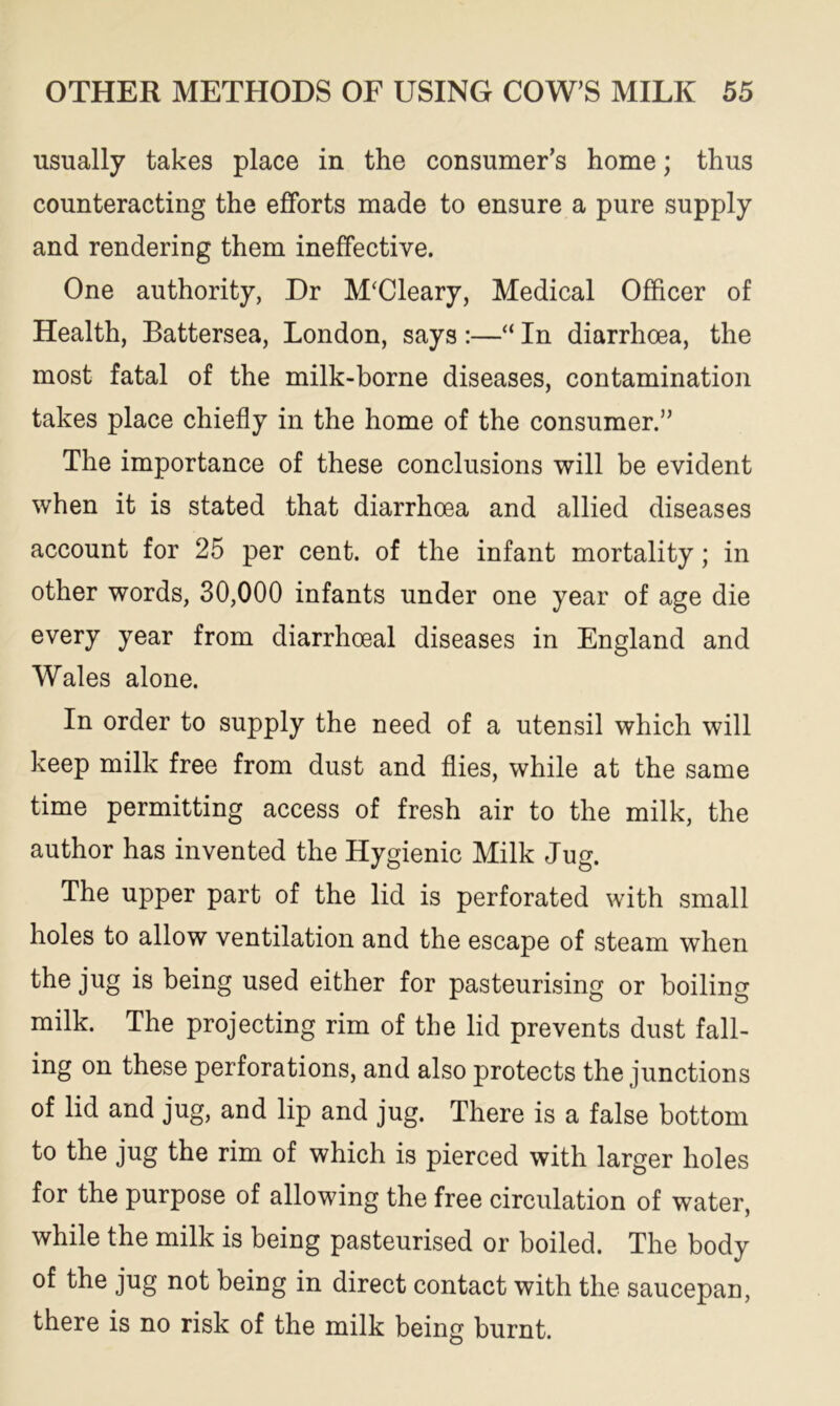 usually takes place in the consumer’s home; thus counteracting the efforts made to ensure a pure supply and rendering them ineffective. One authority, Dr M‘Cleary, Medical Officer of Health, Battersea, London, says :—“ In diarrhoea, the most fatal of the milk-borne diseases, contamination takes place chiefly in the home of the consumer.” The importance of these conclusions will be evident when it is stated that diarrhoea and allied diseases account for 25 per cent, of the infant mortality; in other words, 30,000 infants under one year of age die every year from diarrhoeal diseases in England and Wales alone. In order to supply the need of a utensil which will keep milk free from dust and flies, while at the same time permitting access of fresh air to the milk, the author has invented the Hygienic Milk Jug. The upper part of the lid is perforated with small holes to allow ventilation and the escape of steam when the jug is being used either for pasteurising or boiling milk. The projecting rim of the lid prevents dust fall- ing on these perforations, and also protects the junctions of lid and jug, and lip and jug. There is a false bottom to the jug the rim of which is pierced with larger holes for the purpose of allowing the free circulation of water, while the milk is being pasteurised or boiled. The body of the jug not being in direct contact with the saucepan, there is no risk of the milk being burnt.
