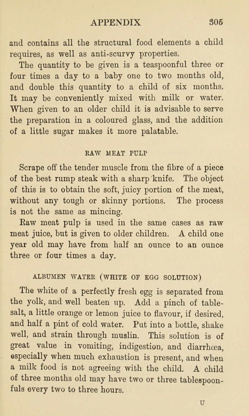 and contains all the structural food elements a child requires, as well as anti-scurvy properties. The quantity to be given is a teaspoonful three or four times a day to a baby one to two months old, and double this quantity to a child of six months. It may be conveniently mixed with milk or water. When given to an older child it is advisable to serve the preparation in a coloured glass, and the addition of a little sugar makes it more palatable. RAW MEAT PULP Scrape off the tender muscle from the fibre of a piece of the best rump steak with a sharp knife. The object of this is to obtain the soft, juicy portion of the meat, without any tough or skinny portions. The process is not the same as mincing. Eaw meat pulp is used in the same cases as raw meat juice, but is given to older children. A child one year old may have from half an ounce to an ounce three or four times a day. ALBUMEN WATER (WHITE OF EGG SOLUTION) The white of a perfectly fresh egg is separated from the yolk, and well beaten up. Add a pinch of table- salt, a little orange or lemon juice to flavour, if desired, and half a pint of cold water. Put into a bottle, shake well, and strain through muslin. This solution is of great value in vomiting, indigestion, and diarrhoea, especially when much exhaustion is present, and when a milk food is not agreeing with the child. A child of three months old may have two or three tablespoon- fuls every two to three hours. u
