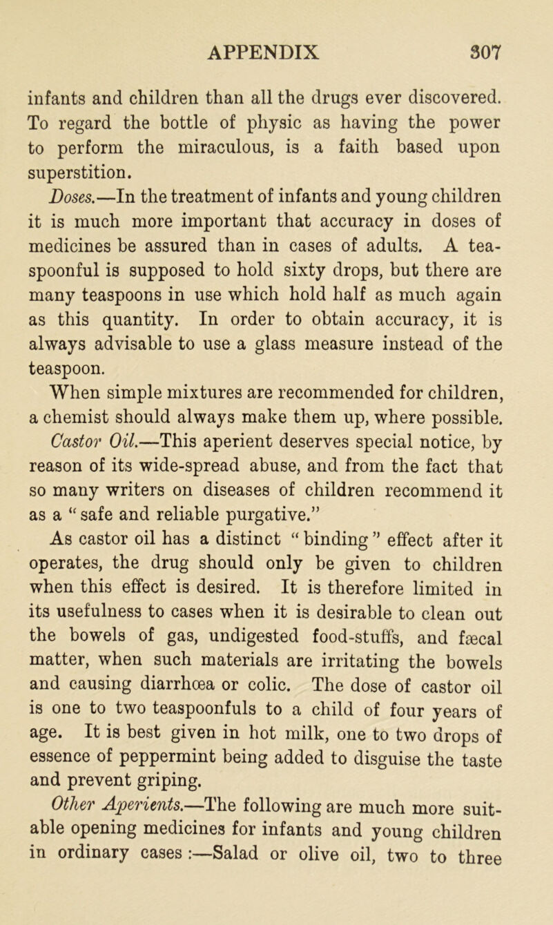 infants and children than all the drugs ever discovered. To regard the bottle of physic as having the power to perform the miraculous, is a faith based upon superstition. Doses.—In the treatment of infants and young children it is much more important that accuracy in doses of medicines be assured than in cases of adults. A tea- spoonful is supposed to hold sixty drops, but there are many teaspoons in use which hold half as much again as this quantity. In order to obtain accuracy, it is always advisable to use a glass measure instead of the teaspoon. When simple mixtures are recommended for children, a chemist should always make them up, where possible. Castor Oil.—This aperient deserves special notice, by reason of its wide-spread abuse, and from the fact that so many writers on diseases of children recommend it as a “ safe and reliable purgative.” As castor oil has a distinct “ binding ” effect after it operates, the drug should only be given to children when this effect is desired. It is therefore limited in its usefulness to cases when it is desirable to clean out the bowels of gas, undigested food-stuffs, and fecal matter, when such materials are irritating the bowels and causing diarrhoea or colic. The dose of castor oil is one to two teaspoonfuls to a child of four years of age. It is best given in hot milk, one to two drops of essence of peppermint being added to disguise the taste and prevent griping. Other Aperients.—The following are much more suit- able opening medicines for infants and young children in ordinary cases :—Salad or olive oil, two to three