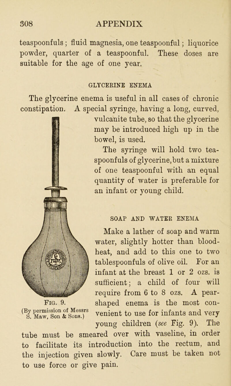 teaspoonfuls ; fluid magnesia, one teaspoonful; liquorice powder, quarter of a teaspoonful. These doses are suitable for the age of one year. GLYCERINE ENEMA The glycerine enema is useful in all cases of chronic constipation. A special syringe, having a long, curved, vulcanite tube, so that the glycerine may be introduced high up in the bowel, is used. The syringe will hold two tea- spoonfuls of glycerine,but a mixture of one teaspoonful with an equal quantity of water is preferable for an infant or young child. SOAP AND WATER ENEMA Make a lather of soap and warm water, slightly hotter than blood- heat, and add to this one to two tablespoonfuls of olive oil. For an infant at the breast 1 or 2 ozs. is sufficient; a child of four will require from 6 to 8 ozs. A pear- shaped enema is the most con- venient to use for infants and very young children (see Fig. 9). The tube must be smeared over with vaseline, in order to facilitate its introduction into the rectum, and the injection given slowly. Care must be taken not to use force or give pain. Fig. 9. (By permission of Messrs S. Maw, Son & Sons.)