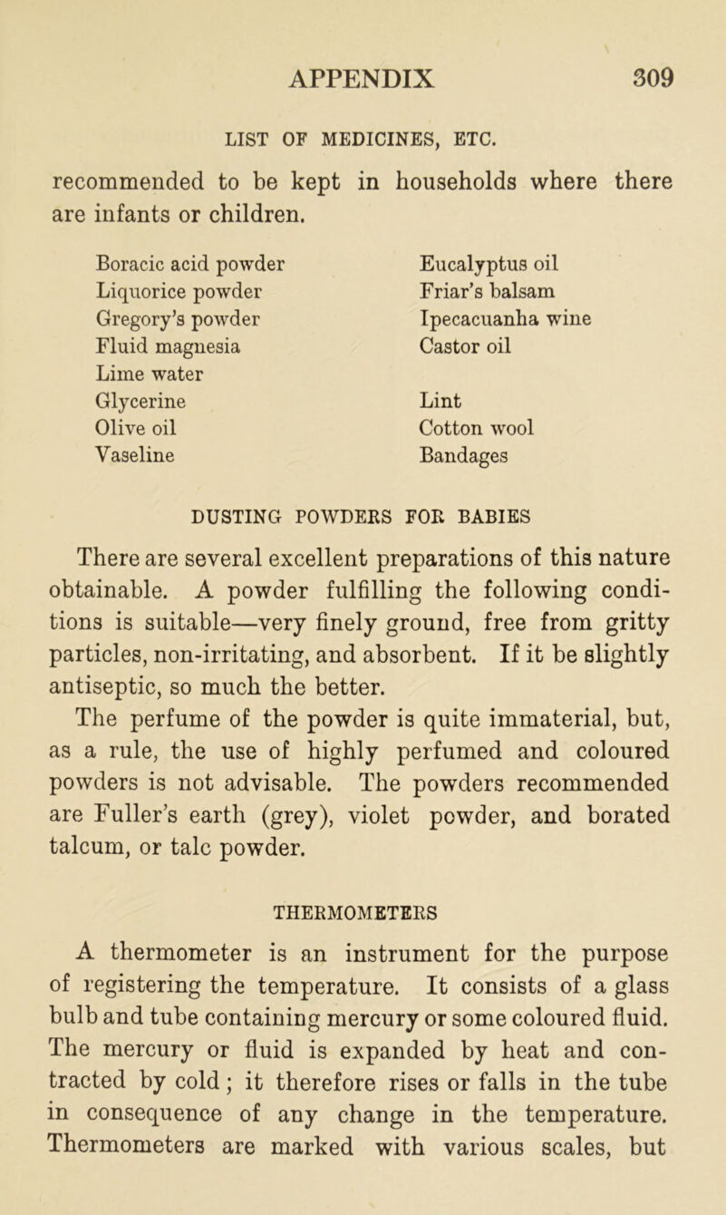 LIST OF MEDICINES, ETC. recommended to be kept in households where there are infants or children. Boracic acid powder Liquorice powder Gregory’s powder Fluid magnesia Lime water Glycerine Olive oil Vaseline Eucalyptus oil Friar’s balsam Ipecacuanha wine Castor oil Lint Cotton wool Bandages DUSTING POWDERS FOR BABIES There are several excellent preparations of this nature obtainable. A powder fulfilling the following condi- tions is suitable—very finely ground, free from gritty particles, non-irritating, and absorbent. If it be slightly antiseptic, so much the better. The perfume of the powder is quite immaterial, but, as a rule, the use of highly perfumed and coloured powders is not advisable. The powders recommended are Fuller’s earth (grey), violet powder, and borated talcum, or talc powder. THERMOMETERS A thermometer is an instrument for the purpose of registering the temperature. It consists of a glass bulb and tube containing mercury or some coloured fluid. The mercury or fluid is expanded by heat and con- tracted by cold; it therefore rises or falls in the tube in consequence of any change in the temperature. Thermometers are marked with various scales, but