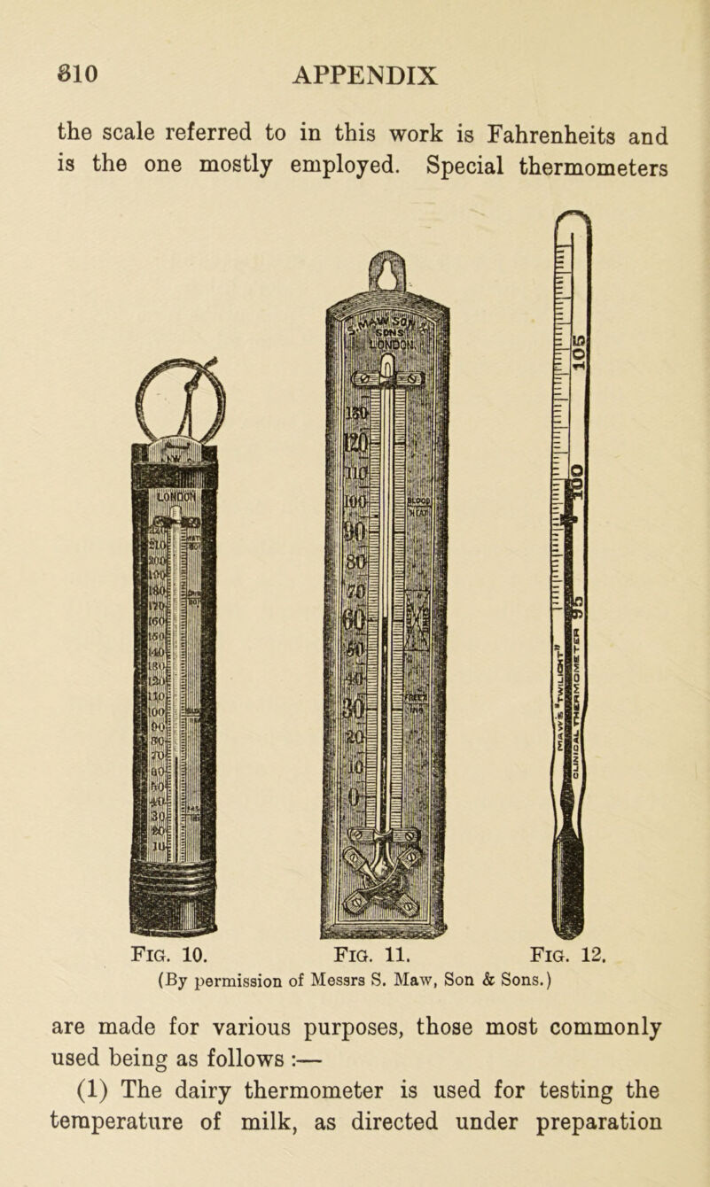 the scale referred to in this work is Fahrenheits and is the one mostly employed. Special thermometers (By permission of Messrs S. Maw, Son & Sons.) are made for various purposes, those most commonly used being as follows :— (1) The dairy thermometer is used for testing the temperature of milk, as directed under preparation