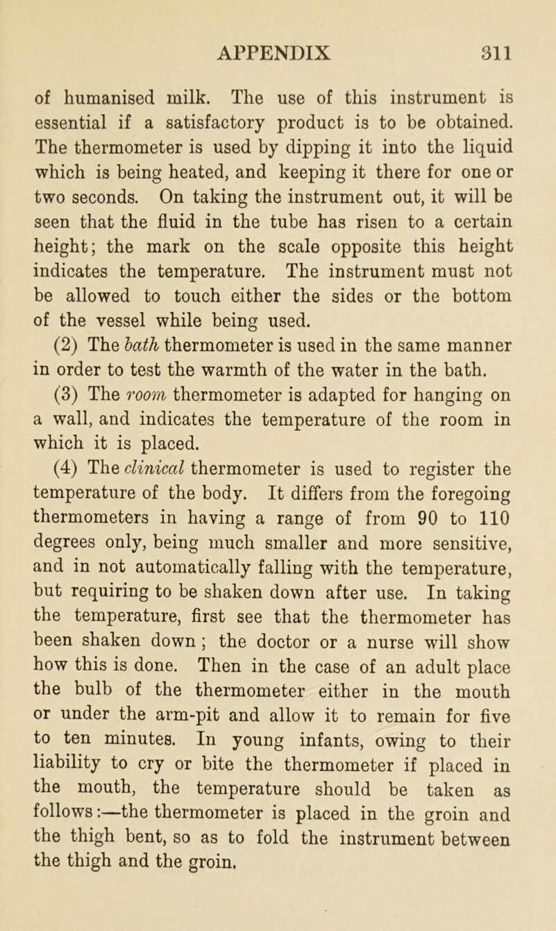 of humanised milk. The use of this instrument is essential if a satisfactory product is to be obtained. The thermometer is used by dipping it into the liquid which is being heated, and keeping it there for one or two seconds. On taking the instrument out, it will be seen that the fluid in the tube has risen to a certain height; the mark on the scale opposite this height indicates the temperature. The instrument must not be allowed to touch either the sides or the bottom of the vessel while being used. (2) The bath thermometer is used in the same manner in order to test the warmth of the water in the bath. (3) The room thermometer is adapted for hanging on a wall, and indicates the temperature of the room in which it is placed. (4) The clinical thermometer is used to register the temperature of the body. It differs from the foregoing thermometers in having a range of from 90 to 110 degrees only, being much smaller and more sensitive, and in not automatically falling with the temperature, but requiring to be shaken down after use. In taking the temperature, first see that the thermometer has been shaken down ; the doctor or a nurse will show how this is done. Then in the case of an adult place the bulb of the thermometer either in the mouth or under the arm-pit and allow it to remain for five to ten minutes. In young infants, owing to their liability to cry or bite the thermometer if placed in the mouth, the temperature should be taken as follows:—the thermometer is placed in the groin and the thigh bent, so as to fold the instrument between the thigh and the groin.