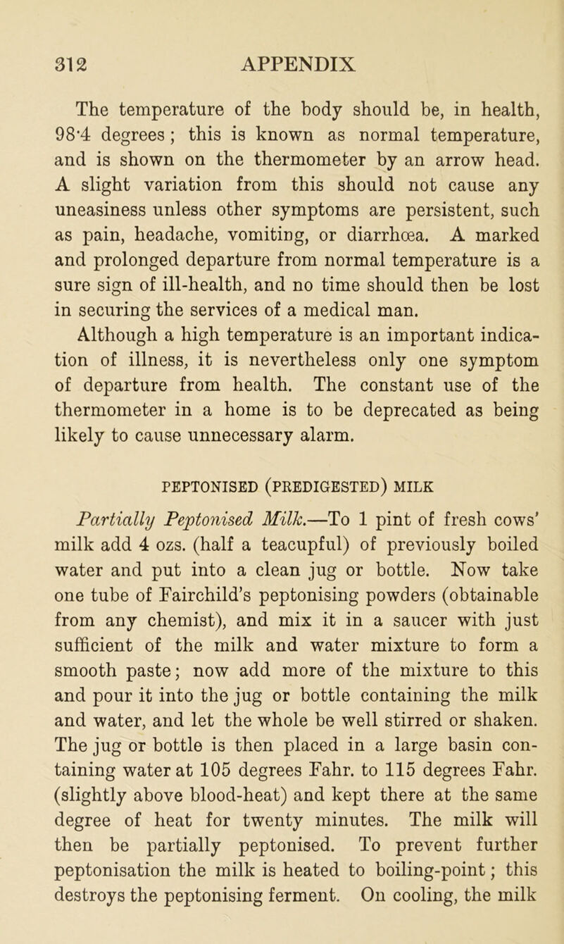 The temperature of the body should be, in health, 98*4 degrees ; this is known as normal temperature, and is shown on the thermometer by an arrow head. A slight variation from this should not cause any uneasiness unless other symptoms are persistent, such as pain, headache, vomiting, or diarrhoea. A marked and prolonged departure from normal temperature is a sure sign of ill-health, and no time should then be lost in securing the services of a medical man. Although a high temperature is an important indica- tion of illness, it is nevertheless only one symptom of departure from health. The constant use of the thermometer in a home is to be deprecated as being likely to cause unnecessary alarm. PEPTONISED (PREDIGESTED) MILK Partially Peptonised Milk.—To 1 pint of fresh cows’ milk add 4 ozs. (half a teacupful) of previously boiled water and put into a clean jug or bottle. Now take one tube of Fairchild’s peptonising powders (obtainable from any chemist), and mix it in a saucer with just sufficient of the milk and water mixture to form a smooth paste; now add more of the mixture to this and pour it into the jug or bottle containing the milk and water, and let the whole be well stirred or shaken. The jug or bottle is then placed in a large basin con- taining water at 105 degrees Fahr. to 115 degrees Fahr. (slightly above blood-heat) and kept there at the same degree of heat for twenty minutes. The milk will then be partially peptonised. To prevent further peptonisation the milk is heated to boiling-point; this destroys the peptonising ferment. On cooling, the milk