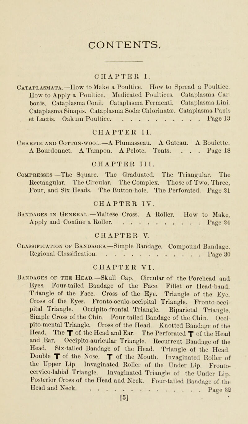 CONTENTS. CHAPTER I. Cataplasmata.—How to Make a Poultice. How to Spread a Poultice. How to Apply a Poultice. Medicated Poultices. Cataplasma Car bonis. Cataplasma Conii. Cataplasma Fermenti. Cataplasma Lini. Cataplasma Sinapis. Cataplasma Sodae Chlorinatae. Cataplasma Pauis et Lactis. Oakum Poultice Page 13 CHAPTER II. Charpie and Cotton-wool.—A Plumasseau. A Gateau. A Bouiette. A Bourdonnet. A Tampon. A Pelote. Tents. . . . Page 18 CHAPTER III. Compresses —The Square. The Graduated. The Triangular. The Rectangular. The Circular. The Complex. Those of Two, Three, Four, and Six Heads. The Button-hole. The Perforated. Page 21 CHAPTER IV. Bandages in General.—Maltese Cross. A Roller. How to Make, Apply and Confine a Roller Page 24 CHAPTER V. Classification of Bandages.—Simple Bandage. Compound Bandage. Regional Classification Page 30 CHAPTER VI. Bandages of tiie Head.—Skull Cap. Circular of the Forehead and Eyes. Four-tailed Bandage of the Face. Fillet or Head baud. Triangle of the Face. Cross of the Eye. Triangle of the Eye. Cross of the Eyes. Fronto-oculo-occipital Triangle. Fronto occi- pital Triangle. Occipito-frontal Triangle. Biparietal Triangle. Simple Cross of the Chin. Four-tailed Bandage of the Chin. Occi- pito-mental Triangle. Cross of the Head. Knotted Bandage of the Head. The T of the Head and Ear. The Perforated T of the Head and Ear. Occipito-auricular Triangle. Recurrent Bandage of the Head. Six-tailed Bandage of the Head. Triangle of the Head Double X °f the Nose. X of the Mouth. Invaginated Roller of the Upper Lip. Invaginated Roller of the Under Lip. Fronto- cervico-labial Triangle. Invaginated Triangle of the Under Lip. Posterior Cross of the Head and Neck. Four-tailed Bandage of the Head and Neck Page 32 [5]