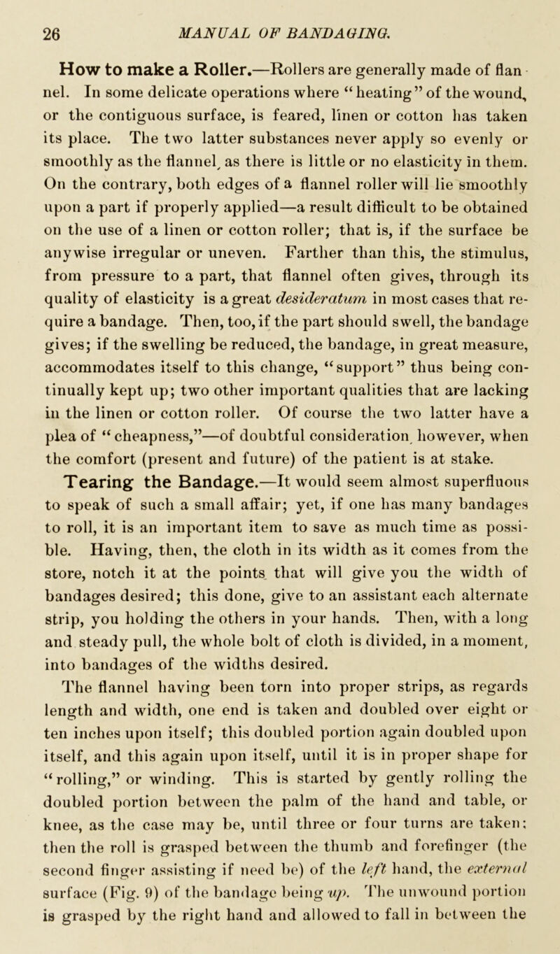 How to make a Roller.—Rollers are generally made of flan nel. In some delicate operations where “ heating ” of the wound, or the contiguous surface, is feared, linen or cotton has taken its place. The two latter substances never apply so evenly or smoothly as the flannel, as there is little or no elasticity in them. On the contrary, both edges of a flannel roller will lie smoothly upon a part if properly applied—a result difficult to be obtained on the use of a linen or cotton roller; that is, if the surface be anywise irregular or uneven. Farther than this, the stimulus, from pressure to a part, that flannel often gives, through its quality of elasticity is a great desideratum in most cases that re- quire a bandage. Then, too, if the part should swell, the bandage gives; if the swelling be reduced, the bandage, in great measure, accommodates itself to this change, “support” thus being con- tinually kept up; two other important qualities that are lacking in the linen or cotton roller. Of course the two latter have a plea of “cheapness,”—of doubtful consideration however, when the comfort (present and future) of the patient is at stake. Tearing the Bandage.—It would seem almost superfluous to speak of such a small affair; yet, if one has many bandages to roll, it is an important item to save as much time as possi- ble. Having, then, the cloth in its width as it comes from the store, notch it at the points that will give you the width of bandages desired; this done, give to an assistant each alternate strip, you holding the others in your hands. Then, with a long and steady pull, the whole bolt of cloth is divided, in a moment, into bandages of the widths desired. The flannel having been torn into proper strips, as regards length and width, one end is taken and doubled over eight or ten inches upon itself; this doubled portion again doubled upon itself, and this again upon itself, until it is in proper shape for “ rolling,” or winding. This is started by gently rolling the doubled portion between the palm of the hand and table, or knee, as the case may be, until three or four turns are taken; then the roll is grasped between the thumb and forefinger (the second finger assisting if need be) of the left hand, the external surface (Fig. 9) of the bandage being up. The unwound portion is grasped by the right hand and allowed to fall in between the