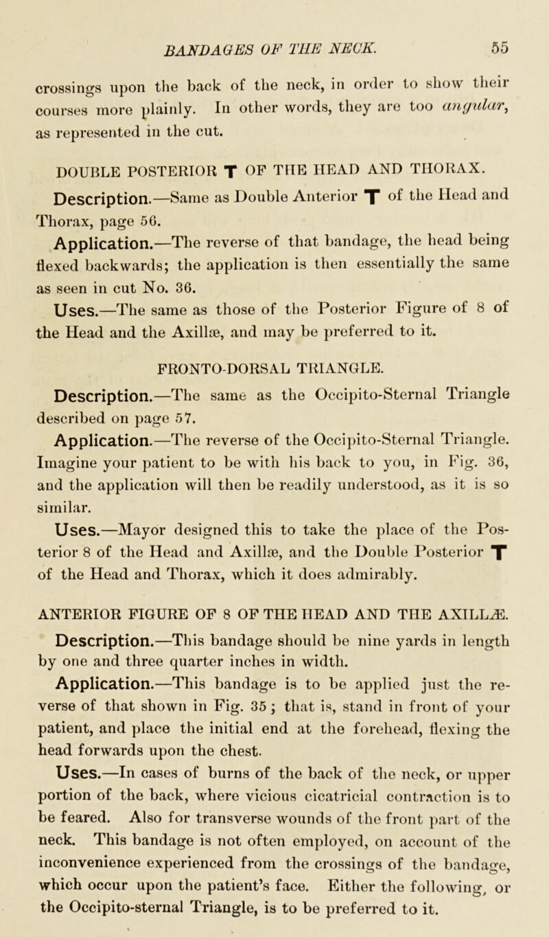 crossings upon the back of the neck, in order to show their courses more plainly. In other words, they are too cvnguldT, as represented in the cut. DOUBLE POSTERIOR T OF T1IE HEAD AND THORAX. Description.—Same as Double Anterior J of the Head and Thorax, page 56. Application.—The reverse of that bandage, the head being flexed backwards; the application is then essentially the same as seen in cut No. 36. Uses.—The same as those of the Posterior Figure of 8 of the Head and the Axillse, and may be preferred to it. FRONTO-DORSAL TRIANGLE. Description.—The same as the Occipito-Sternal Triangle described on page 57. Application.—The reverse of the Occipito-Sternal Triangle. Imagine your patient to be with his back to you, in Fig. 36, and the application will then be readily understood, as it is so similar. Uses.—Mayor designed this to take the place of the Pos- terior 8 of the Head and Axillre, and the Double Posterior T of the Head and Thorax, which it does admirably. ANTERIOR FIGURE OF 8 OF THE HEAD AND THE AXILLAE. Description.—This bandage should be nine yards in length by one and three quarter inches in width. Application.—This bandage is to be applied just the re- verse of that shown in Fig. 35; that is, stand in front of your patient, and place the initial end at the forehead, flexing the head forwards upon the chest. Uses.—In cases of burns of the back of the neck, or upper portion of the back, where vicious cicatricial contraction is to be feared. Also for transverse wounds of the front part of the neck. This bandage is not often employed, on account of the inconvenience experienced from the crossings of the bandage, which occur upon the patient’s face. Either the following, or the Occipito-Sternal Triangle, is to be preferred to it.