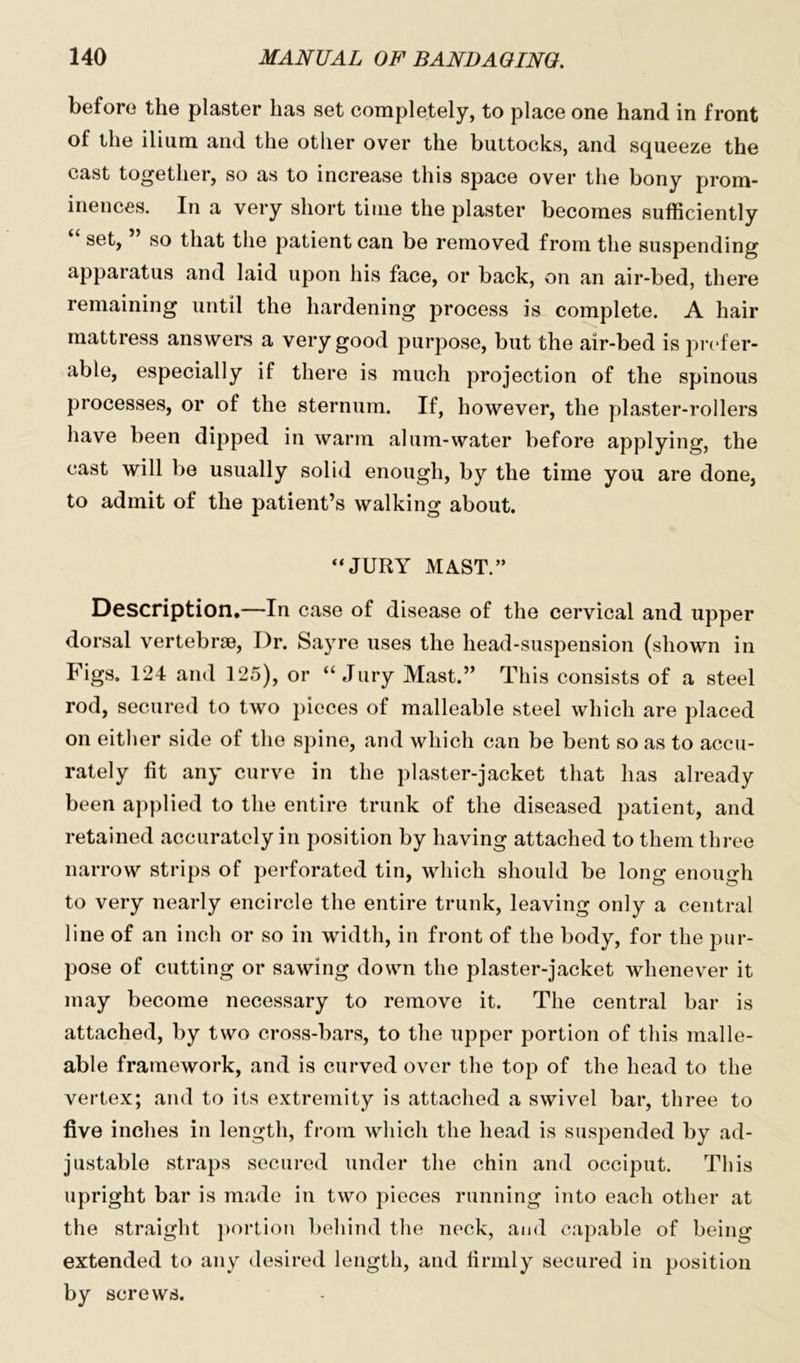 before the plaster has set completely, to place one hand in front of the ilium and the other over the buttocks, and squeeze the cast together, so as to increase this space over the bony prom- inences. In a very short time the plaster becomes sufficiently set, so that the patient can be removed from the suspending apparatus and laid upon his face, or back, on an air-bed, there remaining until the hardening process is complete. A hair mattress answers a very good purpose, but the air-bed is prefer- able, especially if there is much projection of the spinous processes, or of the sternum. If, however, the plaster-rollers have been dipped in warm alum-water before applying, the cast will be usually solid enough, by the time you are done, to admit of the patient’s walking about. “JURY MAST.” Description.—In case of disease of the cervical and upper dorsal vertebrae, Dr. Sayre uses the head-suspension (shown in Figs. 124 and 125), or “Jury Mast.” This consists of a steel rod, secured to two pieces of malleable steel which are placed on either side of the spine, and which can be bent so as to accu- rately fit any curve in the plaster-jacket that has already been applied to the entire trunk of the diseased patient, and retained accurately in position by having attached to them three narrow strips of perforated tin, which should be long enough to very nearly encircle the entire trunk, leaving only a central line of an inch or so in width, in front of the body, for the pur- pose of cutting or sawing down the plaster-jacket whenever it may become necessary to remove it. The central bar is attached, by two cross-bars, to the upper portion of this malle- able framework, and is curved over the top of the head to the vertex; and to its extremity is attached a swivel bar, three to five inches in length, from which the head is suspended by ad- justable straps secured under the chin and occiput. This upright bar is made in two pieces running into each other at the straight portion behind the neck, and capable of being extended to any desired length, and firmly secured in position by screws.