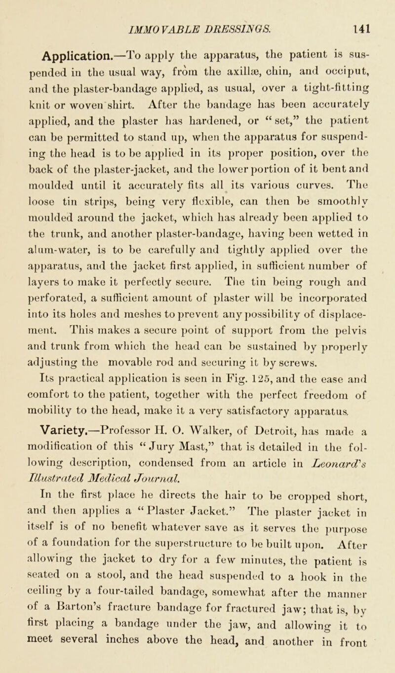 Application.—To apply the apparatus, the patient is sus- pended in the usual way, from the axillm, chin, and occiput, and the plaster-bandage applied, as usual, over a tight-fitting knit or woven shirt. After the bandage has been accurately applied, and the plaster has hardened, or “ set,” the patient can be permitted to stand up, when the apparatus for suspend- ing the head is to be applied in its proper position, over the back of the plaster-jacket, and the lower portion of it bent and moulded until it accurately fits all its various curves. The loose tin strips, being very flexible, can then be smoothly moulded around the jacket, which has already been applied to the trunk, and another plaster-bandage, having been wetted in alum-water, is to be carefully and tightly applied over the apparatus, and the jacket first applied, in sufficient number of layers to make it perfectly secure. The tin being rough and perforated, a sufficient amount of plaster will be incorporated into its holes and meshes to prevent any possibility of displace- ment. This makes a secure point of support from the pelvis and trunk from which the head can be sustained by properly adjusting the movable rod and securing it by screws. Its practical application is seen in Fig. 125, and the ease and comfort to the patient, together with the perfect freedom of mobility to the head, make it a very satisfactory apparatus. Variety.—Professor II. O. Walker, of Detroit, has made a modification of this “Jury Mast,” that is detailed in the fol- lowing description, condensed from an article in Leonard's Illustrated Medical Journal. In the first place he directs the hair to be cropped short, and then applies a “Plaster Jacket.” The plaster jacket in itself is of no benefit whatever save as it serves the purpose of a foundation for the superstructure to be built upon. After allowing the jacket to dry for a few minutes, the patient is seated on a stool, and the head suspended to a hook in the ceiling by a four-tailed bandage, somewhat after the manner of a Barton’s fracture bandage for fractured jaw; that is, bv first placing a bandage under the jaw, and allowing it to meet several inches above the head, and another in front