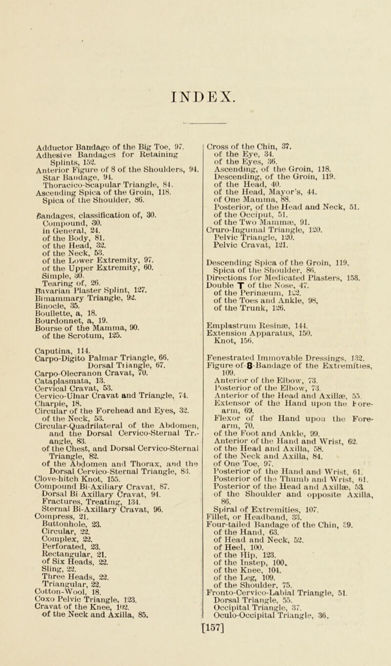 INDEX Adductor Bandage of the Big Toe, 97. Adhesive Bandages for Retaining Splints, 15^. Anterior Figure of 8 of the Shoulders, 94. Star Bandage, 91. Thoracioo-Scapular Triangle, 84. Ascending Spica of the Groin, 118. Spica of the Shoulder, 86. fiandages, classification of, 30. Compound, 30. in General, 24. of the Body, 81. of the Head, 32. of the Neck, 53. of the Lower Extremity, 97. of the Upper Extremity, 60. Simple, 30. Tearing of, 26. Bavarian Plaster Splint, 127. Bi mammary Triangle, 92. Binocle, 35. Boullette, a, 18. Bourdonnet, a, 19. Bourse of the Mamma, 90. of the Scrotum, 125. Caputina, 114. Carpo-Digito Palmar Triangle, 66. Dorsal Tiiangle, 67. Carpo-Olecranon Cravat, <0. Cataplasmata, 13. Cervical Cravat, 53. Cervico-Ulnar Cravat and Triangle, 74. Charpie, 18. Circular of the Forehead and Eyes, 32. of the Neck, 53. Circular-Quadrilateral of the Abdomen, and the Dorsal Cervico-Sternal Tri- angle, 83. of the Chest, and Dorsal Cervico-Sternal Triangle, 82. of the Abdomen and Thorax, and the Dorsal Cervico-Sternal Triangle, 83. Clove-hitch Knot, 155. Compound Bi-Axillary Cravat, 87. Dorsal Bi Axillary Cravat, 94. Fractures, Treating, 134. Sternal Bi-Axillary Cravat, 96. Compress, 21. Buttonhole, 23. Circular, 22. Complex, 22. Perforated, 23. Rectangular, 21. of Six Heads, 22. Sling, 22. Three Heads, 22. Triangular, 22. Cotton-Wool, 18. Coxo Pelvic Triangle, 123. Cravat of the Knee, 102. of the Neck and Axilla, 85. Cross of the Chin, 37. of the Eye, 34. of the Eyes, 36. Ascendmg, of the Groin, 118. Descending, of the Groin, 119. of the Head, 40. of the Head, Mayor’s, 44. of One Mamma, 88. Posterior, of the Head and Neck, 51. of the Occiput, 51. of the Two Mamnne, 91. Cruro-Ingumal Triangle, 120. Pelvic Triangle, 120. Pelvic Cravat, 121. Descending Spica of the Groin, 119. Spica of the Shoulder, 86. Directions for Medicated Plasters, 158. Double T of the Nose, 47. of the Perinaeum, 122. of the Toes and Ankle, 98, of the Trunk, 126. Emplastrum Resinae, 144. Extension Apparatus, 150. Knot, 156. Fenestrated Immovable Dressings, 132. Figure of-8-Bamlage of the Extremities, 109. Anterior of the Elbow, 73. Posterior of the Elbow, 73. Anterior of the Head and Axillae, 55. Extensor of the Hand upon the fore- arm, 69. Flexor of the Hand upon the Fore- arm, 70. of the Foot and Ankle, 99. Anterior of the Hand and Wrist, 62. of the Head and Axilla, 58. of the Neck and Axilla, 84. of One Toe, 97. Posterior of the Hand and Wrist, 61. Posterior of the Thumb and Wrist, til. Posterior of the Head and Axillae, 5.1 of the Shoulder and opposite Axilla, 86. Spiral of Extremities, 107. Fillet, or Headband, 33. Four-tailed Bandage of the Chin, £9. of the Hand, 63. of Head and Neck, 52. of Heel, 100. of the Hip, 123. of the Instep, 100. of the Knee, 104. of the Leg, 109. of the Shoulder, 75. Fronto-Cervico-Labial Triangle, 51 Dorsal Triangle, 55. Occipital Triangle, 37. Oculo-Oceipital Triangle, 36. [157]