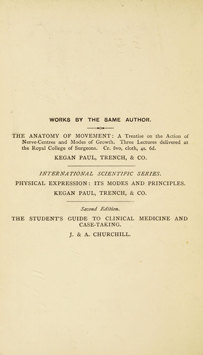 WORKS BY THE SAME AUTHOR. KX THE ANATOMY OF MOVEMENT: A Treatise on the Action of Nerve-Centres and Modes of Growth. Three Lectures delivered at the Royal College of Surgeons. Cr. 8vo, cloth, 4s. 6d. KEGAN PAUL, TRENCH, & CO. INTERNATIONAL SCIENTIFIC SERIES. PHYSICAL EXPRESSION: ITS MODES AND PRINCIPLES. KEGAN PAUL, TRENCH, & CO. Second Edition. THE .STUDENT’S GUIDE TO CLINICAL MEDICINE AND CASE-TAKING. J. & A. CHURCHILL.