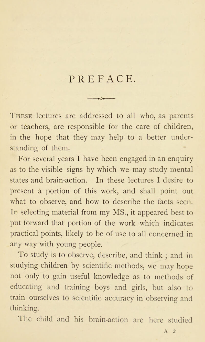 PREFACE. KX These lectures are addressed to all who, as parents or teachers, are responsible for the care of children, in the hope that they may help to a better under- standing of them. For several years I have been engaged in an enquiry as to the visible signs by which we may study mental states and brain-action. In these lectures I desire to present a portion of this work, and shall point out what to observe, and how to describe the facts seen. In selecting material from my MS., it appeared best to put forward that portion of the work which indicates practical points, likely to be of use to all concerned in any way with young people. To study is to observe, describe, and think ; and in studying children by scientific methods, we may hope not only to gain useful knowledge as to methods of educating and training boys and girls, but also to train ourselves to scientific accuracy in observing and thinking. The child and his brain-action are here studied