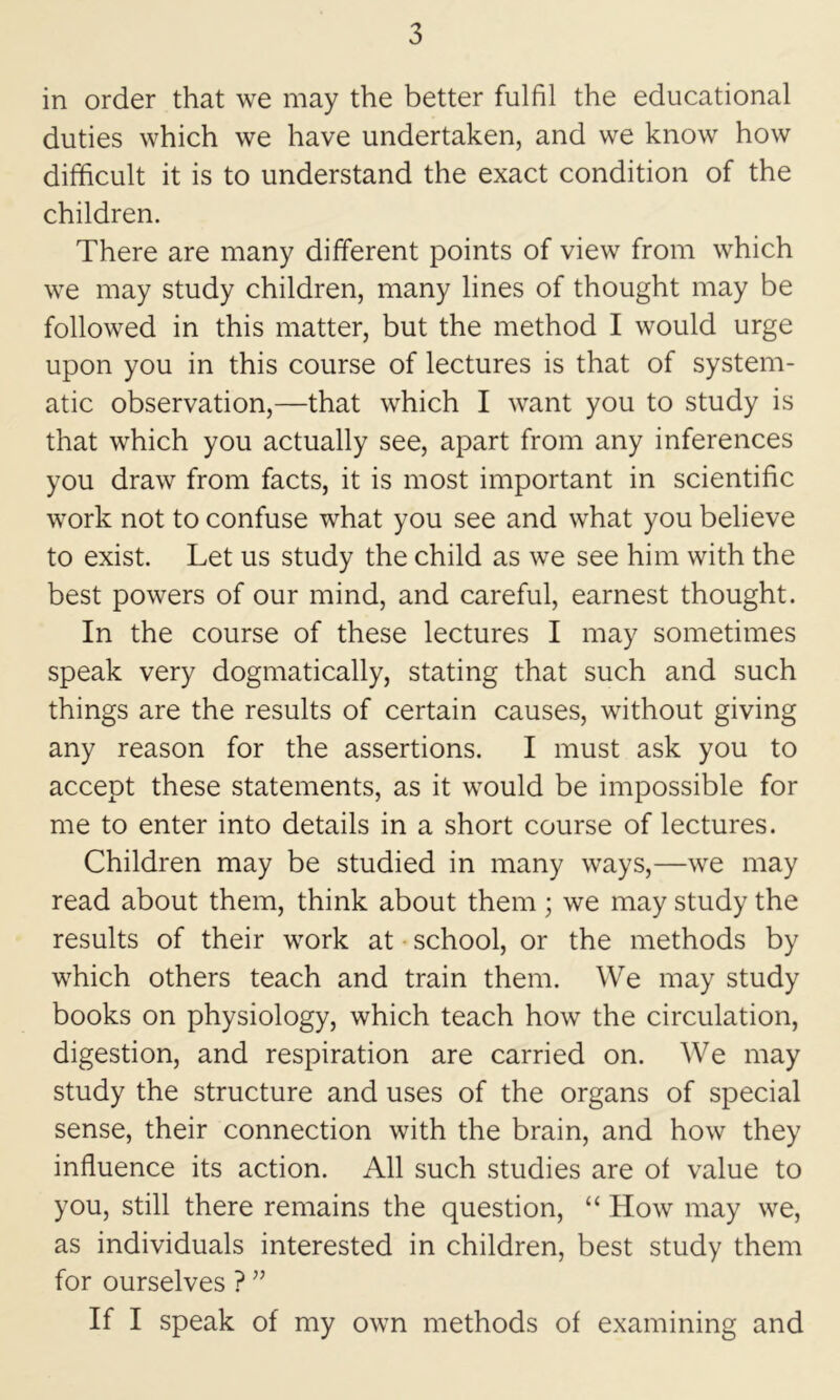 in order that we may the better fulfil the educational duties which we have undertaken, and we know how difficult it is to understand the exact condition of the children. There are many different points of view from which we may study children, many lines of thought may be followed in this matter, but the method I would urge upon you in this course of lectures is that of system- atic observation,—that which I want you to study is that which you actually see, apart from any inferences you draw from facts, it is most important in scientific work not to confuse what you see and what you believe to exist. Let us study the child as we see him with the best powers of our mind, and careful, earnest thought. In the course of these lectures I may sometimes speak very dogmatically, stating that such and such things are the results of certain causes, without giving any reason for the assertions. I must ask you to accept these statements, as it would be impossible for me to enter into details in a short course of lectures. Children may be studied in many ways,—we may read about them, think about them ; we may study the results of their work at • school, or the methods by which others teach and train them. We may study books on physiology, which teach how the circulation, digestion, and respiration are carried on. We may study the structure and uses of the organs of special sense, their connection with the brain, and how they influence its action. All such studies are of value to you, still there remains the question, “ How may we, as individuals interested in children, best study them for ourselves ? ” If I speak of my own methods of examining and